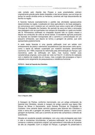 Plano de Manejo do Parque Nacional da Serra da Canastra                                          226
                                                          3. Análise da Unidade de Conservação


vale cortado pelo ribeirão das Posses e suas propriedades cobriam
originalmente grande parte deste chapadão e das terras baixas, que ao longo do
tempo foi sendo dividida entre os herdeiros, existindo até hoje descendentes da
família na região.
A fazenda traduzia exemplarmente o padrão das atividades agropecuárias
desenvolvidas na região. Localizada em área agricultável e de boas pastagens,
se comunicava com o exterior por um caminho que subia a serra até a Estrada
Principal do Chapadão da Canastra. No período da seca era feita a renovação
das pastagens com as queimadas nos campos do chapadão e o gado era levado
até lá. Permanecia confinado no chapadão durante três ou quatro meses e
depois era conduzido de volta às terras baixas. O excedente agrícola produzido
na fazenda era também transportado até o caminho e comercializado em um
pequeno entreposto, que depois se tornou a garagem de pedras, que será
apresentada posteriormente.
A sede desta fazenda é uma grande edificação rural em adobe com
embasamento de pedra e elementos arquitetônicos que denunciam certo apuro,
como o beiral do telhado sustentado por madeira recortada, denominada
cachorros. Em 1996 a fazenda foi reformada pela administração do Parque, que
reconstruiu parte da edificação em tijolo, mas buscou manter suas
características originais, como pode ser visto na Foto 61. A reforma foi realizada
com o objetivo de criação de um museu, mas o projeto não prosseguiu e hoje é
utilizada como alojamento de pesquisadores e residência funcional.

FOTO 61 – Sede da Fazenda dos Cândidos.




Foto: S. Rigueira, 2002.




A Garagem de Pedras, conforme mencionado, era um antigo entreposto da
fazenda dos Cândidos, situado à margem do antigo caminho que ligava São
Roque de Minas à Sacramento, atual Estrada Principal do Chapadão da
Canastra. Uma variante deste caminho passava pela fazenda dos Cândidos e
subia a serra até a garagem de pedras. Posteriormente passou a servir como
garagem da fazenda, visto que o caminho da serra não comportava o trânsito de
automóveis.
Situada em excelente posição estratégica, com uma vista privilegiada para todo
o vale e montanhas circundantes, a pequena edificação, de um só cômodo,
conserva o sistema construtivo original, que aproveitava a abundância de pedras
do alto do chapadão. Com a criação do Parque, a garagem foi preservada e
 