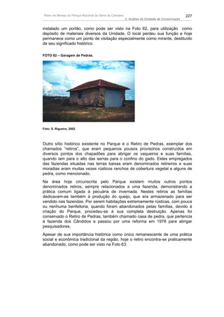 Plano de Manejo do Parque Nacional da Serra da Canastra                                          227
                                                          3. Análise da Unidade de Conservação


instalado um portão, como pode ser visto na Foto 62, para utilização como
depósito de materiais diversos da Unidade. O local perdeu sua função e hoje
permanece como um ponto de visitação especialmente como mirante, destituído
de seu significado histórico.

FOTO 62 – Garagem de Pedras.




Foto: S. Rigueira, 2002.




Outro sítio histórico existente no Parque é o Retiro de Pedras, exemplar dos
chamados “retiros”, que eram pequenos pousos provisórios construídos em
diversos pontos dos chapadões para abrigar os vaqueiros e suas famílias,
quando iam para o alto das serras para o confino do gado. Estes empregados
das fazendas situadas nas terras baixas eram denominados retireiros e suas
moradias eram muitas vezes rústicos ranchos de cobertura vegetal e alguns de
pedra, como mencionado.
Na área hoje circunscrita pelo Parque existem muitos outros pontos
denominados retiros, sempre relacionados a uma fazenda, demonstrando a
prática comum ligada à pecuária de invernada. Nestes retiros as famílias
dedicavam-se também à produção do queijo, que era armazenado para ser
vendido nas fazendas. Por serem habitações extremamente rústicas, com pouca
ou nenhuma benfeitoria, quando foram abandonados pelas famílias, devido à
criação do Parque, procedeu-se à sua completa destruição. Apenas foi
conservado o Retiro de Pedras, também chamado casa de pedra, que pertencia
à fazenda dos Cândidos e passou por uma reforma em 1978 para abrigar
pesquisadores.
Apesar de sua importância histórica como único remanescente de uma prática
social e econômica tradicional da região, hoje o retiro encontra-se praticamente
abandonado, como pode ser visto na Foto 63.
 