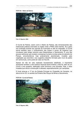 Plano de Manejo do Parque Nacional da Serra da Canastra                                          228
                                                          3. Análise da Unidade de Conservação


FOTO 63 – Retiro de Pedras.




Foto: S. Rigueira, 2002.




O Curral de Pedras, assim como o Retiro de Pedras, são remanescentes das
tradicionais práticas exercidas na região onde o PNSC está inserido. Ali o gado
era confinado durante seu período de invernada no alto do chapadão. O Curral
servia também para o confinamento das tropas e pouso de tropeiros que
circulavam pelo antigo caminho para Desemboque e Sacramento. É uma das
poucas estruturas que revelam a presença humana na área antes do advento do
Parque, encontrando-se hoje praticamente abandonado, invadido pela
vegetação que esconde o seu sugestivo desenho formado pelo muro de pedra
em semicírculo, como pode ser visto na Foto 64.
Apesar de não ter sido realizado levantamento detalhado, é importante
apresentar também o sítio histórico fazenda Santo Antônio, onde há, além de um
curral e uma queijeira, edificação onde funcionou uma pousada. Hoje, a área
nivelada que cerca a construção é utilizada, esporadicamente, por campistas.
O local situa-se a 17 km da Estrada Principal do Chapadão da Canastra, na
altura do km 30, no sentido da Portaria São Roque de Minas a Sacramento.

FOTO 64 - Curral de Pedras.




Foto: S. Rigueira, 2002.
 