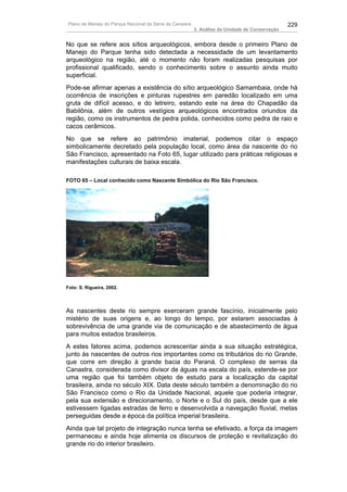 Plano de Manejo do Parque Nacional da Serra da Canastra                                          229
                                                          3. Análise da Unidade de Conservação


No que se refere aos sítios arqueológicos, embora desde o primeiro Plano de
Manejo do Parque tenha sido detectada a necessidade de um levantamento
arqueológico na região, até o momento não foram realizadas pesquisas por
profissional qualificado, sendo o conhecimento sobre o assunto ainda muito
superficial.
Pode-se afirmar apenas a existência do sítio arqueológico Samambaia, onde há
ocorrência de inscrições e pinturas rupestres em paredão localizado em uma
gruta de difícil acesso, e do letreiro, estando este na área do Chapadão da
Babilônia, além de outros vestígios arqueológicos encontrados oriundos da
região, como os instrumentos de pedra polida, conhecidos como pedra de raio e
cacos cerâmicos.
No que se refere ao patrimônio imaterial, podemos citar o espaço
simbolicamente decretado pela população local, como área da nascente do rio
São Francisco, apresentado na Foto 65, lugar utilizado para práticas religiosas e
manifestações culturais de baixa escala.

FOTO 65 – Local conhecido como Nascente Simbólica do Rio São Francisco.




Foto: S. Rigueira, 2002.




As nascentes deste rio sempre exerceram grande fascínio, inicialmente pelo
mistério de suas origens e, ao longo do tempo, por estarem associadas à
sobrevivência de uma grande via de comunicação e de abastecimento de água
para muitos estados brasileiros.
A estes fatores acima, podemos acrescentar ainda a sua situação estratégica,
junto às nascentes de outros rios importantes como os tributários do rio Grande,
que corre em direção à grande bacia do Paraná. O complexo de serras da
Canastra, considerada como divisor de águas na escala do país, estende-se por
uma região que foi também objeto de estudo para a localização da capital
brasileira, ainda no século XIX. Data deste século também a denominação do rio
São Francisco como o Rio da Unidade Nacional, aquele que poderia integrar,
pela sua extensão e direcionamento, o Norte e o Sul do país, desde que a ele
estivessem ligadas estradas de ferro e desenvolvida a navegação fluvial, metas
perseguidas desde a época da política imperial brasileira.
Ainda que tal projeto de integração nunca tenha se efetivado, a força da imagem
permaneceu e ainda hoje alimenta os discursos de proteção e revitalização do
grande rio do interior brasileiro.
 