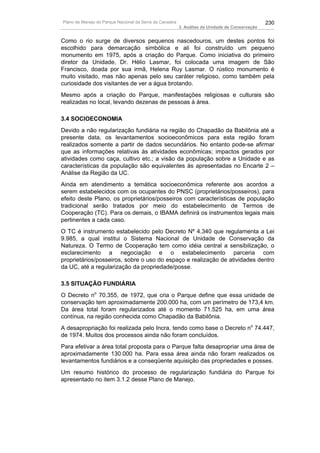 Plano de Manejo do Parque Nacional da Serra da Canastra                                          230
                                                          3. Análise da Unidade de Conservação


Como o rio surge de diversos pequenos nascedouros, um destes pontos foi
escolhido para demarcação simbólica e ali foi construído um pequeno
monumento em 1975, após a criação do Parque. Como iniciativa do primeiro
diretor da Unidade, Dr. Hélio Lasmar, foi colocada uma imagem de São
Francisco, doada por sua irmã, Helena Ruy Lasmar. O rústico monumento é
muito visitado, mas não apenas pelo seu caráter religioso, como também pela
curiosidade dos visitantes de ver a água brotando.
Mesmo após a criação do Parque, manifestações religiosas e culturais são
realizadas no local, levando dezenas de pessoas à área.

3.4 SOCIOECONOMIA
Devido a não regularização fundiária na região do Chapadão da Babilônia até a
presente data, os levantamentos socioeconômicos para esta região foram
realizados somente a partir de dados secundários. No entanto pode-se afirmar
que as informações relativas às atividades econômicas; impactos gerados por
atividades como caça, cultivo etc.; a visão da população sobre a Unidade e as
características da população são equivalentes às apresentadas no Encarte 2 –
Análise da Região da UC.
Ainda em atendimento a temática socioeconômica referente aos acordos a
serem estabelecidos com os ocupantes do PNSC (proprietários/posseiros), para
efeito deste Plano, os proprietários/posseiros com características de população
tradicional serão tratados por meio do estabelecimento de Termos de
Cooperação (TC). Para os demais, o IBAMA definirá os instrumentos legais mais
pertinentes a cada caso.
O TC é instrumento estabelecido pelo Decreto Nº 4.340 que regulamenta a Lei
9.985, a qual institui o Sistema Nacional de Unidade de Conservação da
Natureza. O Termo de Cooperação tem como idéia central a sensibilização, o
esclarecimento a negociação e o estabelecimento parceria com
proprietários/posseiros, sobre o uso do espaço e realização de atividades dentro
da UC, até a regularização da propriedade/posse.

3.5 SITUAÇÃO FUNDIÁRIA
O Decreto no 70.355, de 1972, que cria o Parque define que essa unidade de
conservação tem aproximadamente 200.000 ha, com um perímetro de 173,4 km.
Da área total foram regularizados até o momento 71.525 ha, em uma área
contínua, na região conhecida como Chapadão da Babilônia.
A desapropriação foi realizada pelo Incra, tendo como base o Decreto no 74.447,
de 1974. Muitos dos processos ainda não foram concluídos.
Para efetivar a área total proposta para o Parque falta desapropriar uma área de
aproximadamente 130.000 ha. Para essa área ainda não foram realizados os
levantamentos fundiários e a conseqüente aquisição das propriedades e posses.
Um resumo histórico do processo de regularização fundiária do Parque foi
apresentado no item 3.1.2 desse Plano de Manejo.
 