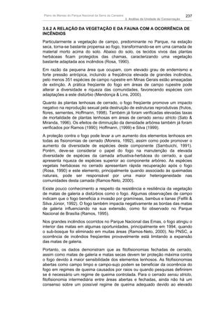 Plano de Manejo do Parque Nacional da Serra da Canastra                                          237
                                                          3. Análise da Unidade de Conservação


3.6.2 A RELAÇÃO DA VEGETAÇÃO E DA FAUNA COM A OCORRÊNCIA DE
INCÊNDIOS
Particularmente a vegetação de campo, predominante no Parque, na estação
seca, torna-se bastante propensa ao fogo, transformando-se em uma camada de
material morto acima do solo. Abaixo do solo, os tecidos vivos das plantas
herbáceas ficam protegidos das chamas, caracterizando uma vegetação
bastante adaptada aos incêndios (Rosa, 1990).
Em razão da pequena área que ocupam, com elevado grau de endemismo e
forte pressão antrópica, incluindo a freqüência elevada de grandes incêndios,
pelo menos 351 espécies de campo rupestre em Minas Gerais estão ameaçadas
de extinção. A prática freqüente do fogo em áreas de campo rupestre pode
alterar a diversidade e riqueza das comunidades, favorecendo espécies com
adaptações a este distúrbio (Mendonça & Lins, 2000).
Quanto às plantas lenhosas de cerrado, o fogo freqüente promove um impacto
negativo na reprodução sexual pela destruição de estruturas reprodutivas (frutos,
flores, sementes, Hoffmann, 1998). Também já foram verificadas elevadas taxas
de mortalidade de plantas lenhosas em áreas de cerrado sensu stricto (Sato &
Miranda, 1996). Os efeitos de diminuição da densidade arbórea também já foram
verificados por Ramos (1990); Hoffmann, (1999) e Silva (1999).
A proteção contra o fogo pode levar a um aumento dos elementos lenhosos em
todas as fisionomias de cerrado (Moreira, 1992), assim como pode promover o
aumento da diversidade de espécies deste componente (Sambuichi, 1991).
Porém, deve-se considerar o papel do fogo na manutenção da elevada
diversidade de espécies da camada arbustiva-herbácea do cerrado, a qual
apresenta riqueza de espécies superior ao componente arbóreo. As espécies
vegetais herbáceas no cerrado apresentam rápida recuperação após o fogo
(Rosa, 1990) e este elemento, principalmente quando associado às queimadas
naturais, pode ser responsável por uma maior heterogeneidade nas
comunidades desta camada (Ramos-Neto, 2000).
Existe pouco conhecimento a respeito da resistência e resiliência da vegetação
de matas de galeria a distúrbios como o fogo. Algumas observações de campo
indicam que o fogo beneficia a invasão por gramíneas, bambus e lianas (Felfili &
Silva Júnior, 1992). O fogo também impacta negativamente as bordas das matas
de galeria influenciando na sua extensão, como foi observado no Parque
Nacional de Brasília (Ramos, 1995).
Nos grandes incêndios ocorridos no Parque Nacional das Emas, o fogo atingiu o
interior das matas em algumas oportunidades, principalmente em 1994, quando
o sub-bosque foi eliminado em muitas áreas (Ramos-Neto, 2000). No PNSC, a
ocorrência de incêndios freqüentes provavelmente está limitando a expansão
das matas de galeria.
Portanto, os dados demonstram que as fitofisionomias fechadas de cerrado,
assim como matas de galeria e matas secas devem ter proteção máxima contra
o fogo devido à maior sensibilidade dos elementos lenhosos. As fitofisionomias
abertas como campo limpo e campo-sujo podem se beneficiar da ocorrência do
fogo em regimes de queima causados por raios ou quando pesquisas definirem
se é necessário um regime de queima controlada. Para o cerrado sensu stricto,
fitofisionomia intermediária entre áreas abertas e fechadas, ainda não há um
consenso sobre um possível regime de queima adequado devido ao elevado
 