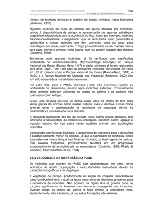 Plano de Manejo do Parque Nacional da Serra da Canastra                                          238
                                                          3. Análise da Unidade de Conservação


número de espécies lenhosas e também do estrato herbáceo nesta fisionomia
(Medeiros, 2002).
Algumas espécies da fauna do cerrado são pouco afetadas por incêndios,
devido à disponibilidade de abrigos e apresentação de algumas estratégias
adaptativas relacionadas com a ocorrência do fogo, como por exemplo, espécies
fossoriais/subterrâneas; a megafauna, que se caracteriza como generalista e
oportunista e outras espécies que têm coloração preta ou cinza para
camuflagem em áreas queimadas. O fogo provavelmente causa maiores danos
para ovos, ninhos e animais muito jovens, que não podem escapar das chamas
(Coutinho, 1990).
Entretanto, após grandes incêndios, já foi verificada uma significativa
mortalidade de tamanduá-bandeira (Myrmecophaga tridactyla) no Parque
Nacional das Emas (Ramos-Neto, 1997) e dados similares já foram registrados
para aves (IBDF, 1981). No caso de pequenos incêndios provocados por raios
em UC do cerrado como o Parque Nacional das Emas (Ramos-Neto, 1997), o
PNSC e o Parque Nacional da Chapada dos Veadeiros (Medeiros, 2002) não
tem sido observada a mortalidade de animais.
Por outro lado, para o PNSC, Drumond (1992) não encontrou registro de
mortalidade de tamanduás, mesmo após incêndios extensos. Provavelmente
estes animais estariam utilizando as matas de galeria e os campos não
queimados como refúgio.
Existe uma elevada carência de dados locais sobre os efeitos do fogo para
vários grupos de animais como insetos, répteis, aves e anfíbios. Desse modo
deve-se evitar a generalização de resultados de pesquisas devido às
características peculiares de cada Unidade.
O crescente isolamento das UC do cerrado, entre outras graves ameaças, tem
diminuído a possibilidade de corredores ecológicos, podendo assim, agravar o
impacto negativo do fogo sobre várias espécies animais com populações
reduzidas.
Comparado com florestas tropicais, o lançamento de nutrientes para a atmosfera
é substancialmente menor no cerrado, já que a quantidade de biomassa deste
ecossistema é menor do que nas florestas. Contudo, o atual regime de queima,
com elevada freqüência, provavelmente resultará em um progressivo
empobrecimento da produtividade do ecossistema (Coutinho, 1990; Pivello &
Coutinho, 1992; Kauffman et alii, 1994).

3.6.3 VELOCIDADE DE DISPERSÃO DO FOGO
Os incêndios que ocorrem no PNSC são caracterizados, em geral, como
incêndios de rápida propagação e reduzida/média intensidade devido às
condições topográficas e de vegetação.
A vegetação de campos predominante na região de chapada caracteriza-se
como combustível leve, o qual na época seca torna-se altamente propenso para
a ocorrência de incêndios. Não ocorrem na região rios de grande porte ou
porções significativas de florestas para barrar a propagação dos incêndios.
Quando atinge as matas de galeria o fogo diminui a velocidade, mas,
freqüentemente, não é barrado, já que estas formações são estreitas.
 