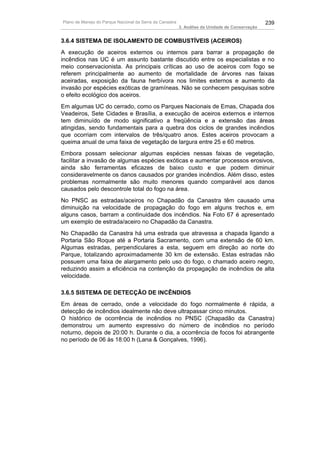 Plano de Manejo do Parque Nacional da Serra da Canastra                                          239
                                                          3. Análise da Unidade de Conservação


3.6.4 SISTEMA DE ISOLAMENTO DE COMBUSTÍVEIS (ACEIROS)
A execução de aceiros externos ou internos para barrar a propagação de
incêndios nas UC é um assunto bastante discutido entre os especialistas e no
meio conservacionista. As principais críticas ao uso de aceiros com fogo se
referem principalmente ao aumento de mortalidade de árvores nas faixas
aceiradas, exposição da fauna herbívora nos limites externos e aumento da
invasão por espécies exóticas de gramíneas. Não se conhecem pesquisas sobre
o efeito ecológico dos aceiros.
Em algumas UC do cerrado, como os Parques Nacionais de Emas, Chapada dos
Veadeiros, Sete Cidades e Brasília, a execução de aceiros externos e internos
tem diminuído de modo significativo a freqüência e a extensão das áreas
atingidas, sendo fundamentais para a quebra dos ciclos de grandes incêndios
que ocorriam com intervalos de três/quatro anos. Estes aceiros provocam a
queima anual de uma faixa de vegetação de largura entre 25 e 60 metros.
Embora possam selecionar algumas espécies nessas faixas de vegetação,
facilitar a invasão de algumas espécies exóticas e aumentar processos erosivos,
ainda são ferramentas eficazes de baixo custo e que podem diminuir
consideravelmente os danos causados por grandes incêndios. Além disso, estes
problemas normalmente são muito menores quando comparável aos danos
causados pelo descontrole total do fogo na área.
No PNSC as estradas/aceiros no Chapadão da Canastra têm causado uma
diminuição na velocidade de propagação do fogo em alguns trechos e, em
alguns casos, barram a continuidade dos incêndios. Na Foto 67 é apresentado
um exemplo de estrada/aceiro no Chapadão da Canastra.
No Chapadão da Canastra há uma estrada que atravessa a chapada ligando a
Portaria São Roque até a Portaria Sacramento, com uma extensão de 60 km.
Algumas estradas, perpendiculares a esta, seguem em direção ao norte do
Parque, totalizando aproximadamente 30 km de extensão. Estas estradas não
possuem uma faixa de alargamento pelo uso do fogo, o chamado aceiro negro,
reduzindo assim a eficiência na contenção da propagação de incêndios de alta
velocidade.

3.6.5 SISTEMA DE DETECÇÃO DE INCÊNDIOS
Em áreas de cerrado, onde a velocidade do fogo normalmente é rápida, a
detecção de incêndios idealmente não deve ultrapassar cinco minutos.
O histórico de ocorrência de incêndios no PNSC (Chapadão da Canastra)
demonstrou um aumento expressivo do número de incêndios no período
noturno, depois de 20:00 h. Durante o dia, a ocorrência de focos foi abrangente
no período de 06 às 18:00 h (Lana & Gonçalves, 1996).
 