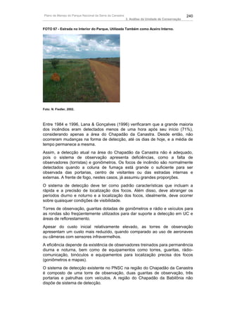 Plano de Manejo do Parque Nacional da Serra da Canastra                                          240
                                                          3. Análise da Unidade de Conservação


FOTO 67 - Estrada no Interior do Parque, Utilizada Também como Aceiro Interno.




Foto: N. Fiedler, 2002.




Entre 1984 e 1996, Lana & Gonçalves (1996) verificaram que a grande maioria
dos incêndios eram detectados menos de uma hora após seu início (71%),
considerando apenas a área do Chapadão da Canastra. Desde então, não
ocorreram mudanças na forma de detecção, até os dias de hoje, e a média de
tempo permanece a mesma.
Assim, a detecção atual na área do Chapadão da Canastra não é adequado,
pois o sistema de observação apresenta deficiências, como a falta de
observadores (torristas) e goniômetros. Os focos de incêndio são normalmente
detectados quando a coluna de fumaça está grande o suficiente para ser
observada das portarias, centro de visitantes ou das estradas internas e
externas. A frente de fogo, nestes casos, já assumiu grandes proporções.
O sistema de detecção deve ter como padrão características que incluam a
rápida e a precisão de localização dos focos. Além disso, deve abranger os
períodos diurno e noturno e a localização dos focos, idealmente, deve ocorrer
sobre quaisquer condições de visibilidade.
Torres de observação, guaritas dotadas de goniômetros e rádio e veículos para
as rondas são freqüentemente utilizados para dar suporte a detecção em UC e
áreas de reflorestamento.
Apesar do custo inicial relativamente elevado, as torres de observação
apresentam um custo mais reduzido, quando comparado ao uso de aeronaves
ou câmeras com sensores infravermelhos.
A eficiência depende da existência de observadores treinados para permanência
diurna e noturna, bem como de equipamentos como torres, guaritas, rádio-
comunicação, binóculos e equipamentos para localização precisa dos focos
(goniômetros e mapas).
O sistema de detecção existente no PNSC na região do Chapadão da Canastra
é composto de uma torre de observação, duas guaritas de observação, três
portarias e patrulhas com veículos. A região do Chapadão da Babilônia não
dispõe de sistema de detecção.
 