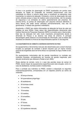 Plano de Manejo do Parque Nacional da Serra da Canastra                                          241
                                                          3. Análise da Unidade de Conservação


A torre e as guaritas de observação do PNSC localizadas em pontos mais
elevados na região do Chapadão da Canastra proporcionam uma boa
visibilidade do interior e entorno desta área e constituem os elementos mais
importantes no sistema de detecção. Entretanto, a torre de observação não está
sendo utilizada porque a base de madeira está comprometida, não há escadas
de segurança e as condições da cabine aparentemente são precárias. Da
mesma forma, os pontos de observação com pequena estrutura (Bentinho e
Serra Brava) não estão sendo utilizados permanentemente, mas não há
goniômetros. O estado das guaritas é satisfatório.
Atualmente, o PNSC tem obtido informações de detecção de focos de calor por
satélites da série NOAA. Estes dados são disponibilizados diariamente pelo
Instituto Nacional de Pesquisas Espaciais (INPE) e enviados para o Ibama-sede.
Este tipo de detecção tem sido muito importante principalmente devido à
dimensão do Parque e ao alcance nas áreas de entorno. A principal
desvantagem deste sistema é na transmissão de informação, pois os dados são
recebidos em Brasília no final do dia disponibilizados apenas no dia seguinte.

3.6.6 EQUIPAMENTOS DE COMBATE A INCÊNDIOS EXISTENTES NO PNSC

Os equipamentos e ferramentas manuais são desenhados para cumprir diversas
funções na operação de combate e devem requerer que um menor número
possível de brigadistas atue de forma eficaz na supressão do fogo (Fiedler et alii,
2000).
Os equipamentos motorizados são de grande importância no combate aos
incêndios florestais, principalmente em eventos de grande magnitude, pelo
elevado rendimento que oferecem (Fiedler et alii, 2000).
Áreas abertas de cerrado, como é o caso das grandes áreas de campo do
PNSC, devem dispor de equipamentos específicos para esta situação, como é o
caso de abafadores, bombas-costal e motobombas.
Para o combate aos incêndios no PNSC, existem à disposição os seguintes
materiais/equipamentos, armazenados em um depósito próximo ao centro de
visitantes:
   •    05 lança-chamas;
   •    04 queimadores pinga-fogo;
   •    90 abafadores;
   •    50 bombas-costal;
   •    10 mochilas;
   •    18 enxadas;
   •    03 rastelos;
   •    03 enxadões;
   •    20 pás;
   •    07 foices;
   •    04 machados;
   •    02 roçadeiras manuais;
 