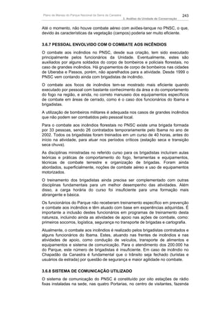 Plano de Manejo do Parque Nacional da Serra da Canastra                                          243
                                                          3. Análise da Unidade de Conservação


Até o momento, não houve combate aéreo com aviões-tanque no PNSC, o que,
devido às características da vegetação (campos) poderia ser muito eficiente.

3.6.7 PESSOAL ENVOLVIDO COM O COMBATE AOS INCÊNDIOS
O combate aos incêndios no PNSC, desde sua criação, tem sido executado
principalmente pelos funcionários da Unidade. Eventualmente, estes são
auxiliados por alguns soldados do corpo de bombeiros e policiais florestais, no
caso de grandes incêndios. Há grupamentos de corpo de bombeiros nas cidades
de Uberaba e Passos, porém, não aparelhados para a atividade. Desde 1999 o
PNSC vem contando ainda com brigadistas de incêndio.
O combate aos focos de incêndios tem-se mostrado mais eficiente quando
executado por pessoal com bastante conhecimento da área e do comportamento
do fogo na região, e ainda, no correto manuseio dos equipamentos específicos
de combate em áreas de cerrado, como é o caso dos funcionários do Ibama e
brigadistas.
A utilização de bombeiros militares é adequada nos casos de grandes incêndios
que não podem ser combatidos pelo pessoal local.
Para o combate aos incêndios florestais no PNSC existe uma brigada formada
por 33 pessoas, sendo 26 contratados temporariamente pelo Ibama no ano de
2002. Todos os brigadistas foram treinados em um curso de 40 horas, antes do
início na atividade, para atuar nos períodos críticos (estação seca e transição
seca chuva).
As disciplinas ministradas no referido curso para os brigadistas incluíram aulas
teóricas e práticas de comportamento do fogo, ferramentas e equipamentos,
técnicas de combate terrestre e organização de brigadas. Foram ainda
abordados, superficialmente, noções de combate aéreo e uso de equipamentos
motorizados.
O treinamento dos brigadistas ainda precisa ser complementado com outras
disciplinas fundamentais para um melhor desempenho das atividades. Além
disso, a carga horária do curso foi insuficiente para uma formação mais
abrangente e básica.
Os funcionários do Parque não receberam treinamento específico em prevenção
e combate aos incêndios e têm atuado com base em experiências adquiridas. É
importante a inclusão destes funcionários em programas de treinamento desta
natureza, incluindo ainda as atividades de apoio nas ações de combate, como:
primeiros socorros, logística, segurança no transporte de brigadas e cartografia.
Atualmente, o combate aos incêndios é realizado pelos brigadistas contratados e
alguns funcionários do Ibama. Estes, atuando nas frentes de incêndios e nas
atividades de apoio, como condução de veículos, transporte de alimentos e
equipamentos e sistema de comunicação. Para o atendimento dos 200.000 ha
do Parque, este número de brigadistas é insuficiente. Em caso de incêndio no
Chapadão da Canastra é fundamental que o trânsito seja fechado (turistas e
usuários da estrada) por questão de segurança e maior agilidade no combate.

3.6.8 SISTEMA DE COMUNICAÇÃO UTILIZADO
O sistema de comunicação do PNSC é constituído por oito estações de rádio
fixas instaladas na sede, nas quatro Portarias, no centro de visitantes, fazenda
 