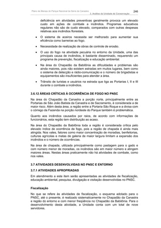 Plano de Manejo do Parque Nacional da Serra da Canastra                                          246
                                                          3. Análise da Unidade de Conservação


        deficiência em atividades preventivas geralmente provoca um elevado
        custo em ações de combate a incêndios. Programas educativos
        regulares não são de custo elevado, comparados com outras despesas
        relativas aos incêndios florestais.
   •    O sistema de aceiros necessita ser melhorado para aumentar sua
        eficiência como barreiras ao fogo.
   •    Necessidade de realização de obras de controle de erosão.
   •    O uso do fogo na atividade pecuária no entorno da Unidade, uma das
        principais causa de incêndios, é bastante disseminado, requerendo um
        programa de prevenção, fiscalização e educação ambiental.
   •    Na área do Chapadão da Babilônia as dificuldades e problemas são
        ainda maiores, pois não existem estradas em muitos lugares, bem como
        o sistema de detecção e rádio-comunicação e o número de brigadistas e
        equipamentos são insuficientes para atender a área.
   •    Trânsito de turistas e usuários na estrada que liga as Portarias I, II e III
        durante o combate a incêndios.

3.6.12 ÁREAS CRÍTICAS À OCORRÊNCIA DE FOGO NO PNSC
Na área do Chapadão da Canastra a porção norte, principalmente entre as
Portarias de São João Batista da Canastra e de Sacramento, é considerada a de
maior risco. Além desta área, a região entre a Portaria São Roque e a divisa com
o córrego da Fazenda na porção nordeste do Parque também é problemática.
Quanto aos incêndios causados por raios, de acordo com informações de
funcionários, esta região tem distribuição ao acaso.
Na área do Chapadão da Babilônia toda a região é considerada crítica pelo
elevado índice de ocorrência de fogo, pois a região de chapada é ainda mais
atingida. Nos vales, fatores como maior concentração de moradias, benfeitorias,
culturas agrícolas e matas de galeria de maior largura limitam a expansão dos
incêndios e o número de ocorrências.
Na área de chapada, utilizada principalmente como pastagem para o gado e
com número menor de moradias, os incêndios são em maior número e atingem
maiores áreas. Nestas áreas praticamente não há atividades de combate, como
nos vales.

3.7 ATIVIDADES DESENVOLVIDAS NO PNSC E ENTORNO
3.7.1 ATIVIDADES APROPRIADAS
Em atendimento a este item serão apresentadas as atividades de fiscalização,
educação ambiental, pesquisa, divulgação e visitação desenvolvidas no PNSC.

Fiscalização
No que se refere às atividades de fiscalização, o esquema adotado para o
PNSC, até o presente, é realizado sistematicamente no Chapadão da Canastra
e região do entorno e com menor freqüência no Chapadão da Babilônia. Para o
desenvolvimento desta atividade, a Unidade conta com um total de nove
servidores.
 