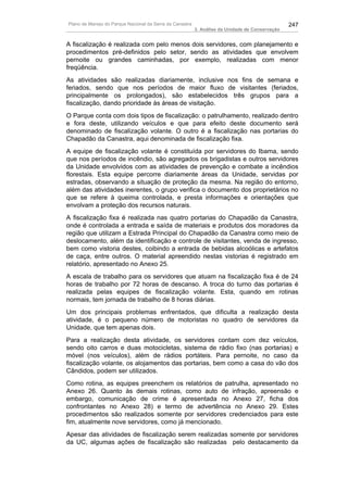 Plano de Manejo do Parque Nacional da Serra da Canastra                                          247
                                                          3. Análise da Unidade de Conservação


A fiscalização é realizada com pelo menos dois servidores, com planejamento e
procedimentos pré-definidos pelo setor, sendo as atividades que envolvem
pernoite ou grandes caminhadas, por exemplo, realizadas com menor
freqüência.
As atividades são realizadas diariamente, inclusive nos fins de semana e
feriados, sendo que nos períodos de maior fluxo de visitantes (feriados,
principalmente os prolongados), são estabelecidos três grupos para a
fiscalização, dando prioridade às áreas de visitação.
O Parque conta com dois tipos de fiscalização: o patrulhamento, realizado dentro
e fora deste, utilizando veículos e que para efeito deste documento será
denominado de fiscalização volante. O outro é a fiscalização nas portarias do
Chapadão da Canastra, aqui denominada de fiscalização fixa.
A equipe de fiscalização volante é constituída por servidores do Ibama, sendo
que nos períodos de incêndio, são agregados os brigadistas e outros servidores
da Unidade envolvidos com as atividades de prevenção e combate a incêndios
florestais. Esta equipe percorre diariamente áreas da Unidade, servidas por
estradas, observando a situação de proteção da mesma. Na região do entorno,
além das atividades inerentes, o grupo verifica o documento dos proprietários no
que se refere à queima controlada, e presta informações e orientações que
envolvam a proteção dos recursos naturais.
A fiscalização fixa é realizada nas quatro portarias do Chapadão da Canastra,
onde é controlada a entrada e saída de materiais e produtos dos moradores da
região que utilizam a Estrada Principal do Chapadão da Canastra como meio de
deslocamento, além da identificação e controle de visitantes, venda de ingresso,
bem como vistoria destes, coibindo a entrada de bebidas alcoólicas e artefatos
de caça, entre outros. O material apreendido nestas vistorias é registrado em
relatório, apresentado no Anexo 25.
A escala de trabalho para os servidores que atuam na fiscalização fixa é de 24
horas de trabalho por 72 horas de descanso. A troca do turno das portarias é
realizada pelas equipes de fiscalização volante. Esta, quando em rotinas
normais, tem jornada de trabalho de 8 horas diárias.
Um dos principais problemas enfrentados, que dificulta a realização desta
atividade, é o pequeno número de motoristas no quadro de servidores da
Unidade, que tem apenas dois.
Para a realização desta atividade, os              servidores contam com dez veículos,
sendo oito carros e duas motocicletas,             sistema de rádio fixo (nas portarias) e
móvel (nos veículos), além de rádios               portáteis. Para pernoite, no caso da
fiscalização volante, os alojamentos das           portarias, bem como a casa do vão dos
Cândidos, podem ser utilizados.
Como rotina, as equipes preenchem os relatórios de patrulha, apresentado no
Anexo 26. Quanto às demais rotinas, como auto de infração, apreensão e
embargo, comunicação de crime é apresentada no Anexo 27, ficha dos
confrontantes no Anexo 28) e termo de advertência no Anexo 29. Estes
procedimentos são realizados somente por servidores credenciados para este
fim, atualmente nove servidores, como já mencionado.
Apesar das atividades de fiscalização serem realizadas somente por servidores
da UC, algumas ações de fiscalização são realizadas pelo destacamento da
 