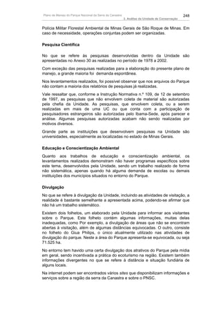 Plano de Manejo do Parque Nacional da Serra da Canastra                                          248
                                                          3. Análise da Unidade de Conservação


Polícia Militar Florestal Ambiental de Minas Gerais de São Roque de Minas. Em
caso de necessidade, operações conjuntas podem ser organizadas.

Pesquisa Científica

No que se refere às pesquisas desenvolvidas dentro da Unidade são
apresentadas no Anexo 30 as realizadas no período de 1978 a 2002.
Com exceção das pesquisas realizadas para a elaboração do presente plano de
manejo, a grande maioria foi demanda espontânea.
Nos levantamentos realizados, foi possível observar que nos arquivos do Parque
não contam a maioria dos relatórios de pesquisas já realizadas.
Vale ressaltar que, conforme a Instrução Normativa n.º 109, de 12 de setembro
de 1997, as pesquisas que não envolvem coleta de material são autorizadas
pela chefia da Unidade. As pesquisas, que envolvem coleta, ou a serem
realizadas em mais de uma UC ou que conta com a participação de
pesquisadores estrangeiros são autorizadas pelo Ibama-Sede, após parecer e
análise. Algumas pesquisas autorizadas acabam não sendo realizadas por
motivos diversos.
Grande parte as instituições que desenvolvem pesquisas na Unidade são
universidades, especialmente as localizadas no estado de Minas Gerais.

Educação e Conscientização Ambiental
Quanto aos trabalhos de educação e conscientização ambiental, os
levantamentos realizados demonstram não haver programas específicos sobre
este tema, desenvolvidos pela Unidade, sendo um trabalho realizado de forma
não sistemática, apenas quando há alguma demanda de escolas ou demais
instituições dos municípios situados no entorno do Parque.

Divulgação
No que se refere à divulgação da Unidade, incluindo as atividades de visitação, a
realidade é bastante semelhante a apresentada acima, podendo-se afirmar que
não há um trabalho sistemático.
Existem dois folhetos, um elaborado pela Unidade para informar aos visitantes
sobre o Parque. Este folheto contém algumas informações, muitas delas
inadequadas, como Por exemplo, a divulgação de áreas que não se encontram
abertas à visitação, além de algumas distâncias equivocadas. O outro, consiste
no folheto do Giua Philips, o único atualmente utilizado nas atividades de
divulgação do parque. Neste a área do Parque apresenta-se equivocada, ou seja
71.525 ha.
No entorno tem havido uma certa divulgação dos atrativos do Parque pela mídia
em geral, sendo incentivada a prática do ecoturismo na região. Existem também
informações divergentes no que se refere à distância e situação fundiária de
alguns locais.
Na internet podem ser encontrados vários sites que disponibilizam informações e
serviços sobre a região da serra da Canastra e sobre o PNSC.
 