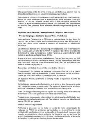 Plano de Manejo do Parque Nacional da Serra da Canastra                                          250
                                                          3. Análise da Unidade de Conservação


São apresentadas ainda, de forma sucinta, as atividades que ocorrem hoje no
Chapadão da Babilônia e que são administradas por particulares.
De modo geral, o turismo na região está organizado somente em nível municipal,
apesar de várias tentativas para a regionalização desta atividade, como por
exemplo, o Circuito Canastra, projeto elabora pela Secretaria Estadual de
Turismo. A região apresenta grande potencial, principalmente para o ecoturismo
e o turismo rural, podendo estas atividades estarem integralmente ligadas ao
PNSC.

Atividades de Uso Público Desenvolvidas no Chapadão da Canastra
- Área de Camping na Cachoeira Casca d’Anta – Parte Baixa
Instrumentos de Planejamento: o PM prevê a implementação de duas áreas de
camping para a Casca d’Anta, sendo uma com capacidade para 40 barracas e
outra para cinco, porém apenas a primeira foi implantada e encontra-se
desativada.
Caracterização do local: área de camping com capacidade para 50 barracas em
área nivelada, com um total de 15.000m². A vegetação do entrono é constituída
de mata nativa e está às margens do rio São Francisco, a aproximadamente 500
metros da queda da cachoeira Casca d’Anta.
Acesso: o acesso mais próximo é pela Portaria Casca d’Anta, seguindo por 500
metros em estrada de terra batida até a área de camping e piquenique, onde são
estacionados os carros de forma desordenada, de acordo com a disposição das
barracas e áreas de piquenique.
Zona onde a atividade é desenvolvida: zona de Uso Intensivo.
Comportamento do visitante: os visitantes costumavam ficar de dois a quatro
dias no camping, onde geralmente têm o hábito de consumir bebias alcoólicas,
circular por toda a área e fazer fogueiras próximas às barracas.
Em época de feriado, geralmente o camping recebe a capacidade máxima de
visitantes.
Condições dos equipamentos facilitadores e de apoio: a área de camping conta
com instalações novas e conservadas. Os sanitários apresentam-se em bom
estado de conservação. Há ainda uma bateria com quatro lava-pratos.
Existe um abrigo nesta área para dar suporte ao camping, tendo sua cobertura
de telhas de barro. Este apresenta bom estado de conservação.
Procedimentos operacionais: esta atividade era administrada pela Unidade, que
conta com poucos funcionários para tal. Para utilizar o camping era cobrada uma
taxa de R$ 6,00, por visitante.
Situação fundiária: regularizada.
Problemas e ameaças: por se tratar de ponto de maior concentração de
visitantes no PNSC, os problemas apresentados no desenvolvimento desta
atividade são a poluição sonora e a dispersão de lixo pelo local, causando alto
impacto no ecossistema. Outro problema identificado é que em períodos de
feriado é necessário deslocar funcionários de plantão para atender a demanda
do camping, o que impede a fiscalização das demais áreas.
 