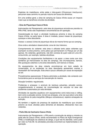 Plano de Manejo do Parque Nacional da Serra da Canastra                                          251
                                                          3. Análise da Unidade de Conservação


Espécies da mastofauna, entre estas o lobo-guará (Chrysocyon brachyurus),
percorrem esse caminho no período noturno em busca de alimentos.
Em uma análise geral, a área de camping da Casca d’Anta causa um impacto
maior que os benefícios oriundos da atividade.

- Área de Piquenique Casca d’Anta
Instrumentos de Planejamento: esta área de piquenique encontra-se prevista no
PM e PAE, tendo sido implantada e encontrando-se em operação.
Caracterização do local: a atividade localiza-se próxima à área de camping
Casca d’Anta, na parte baixa. A área é nivelada, possui mesas de piquenique,
quiosque e área descoberta.
Acesso: o acesso à área de piquenique dá-se da mesma forma que ao camping.
Zona onde a atividade é desenvolvida: zona de Uso Intensivo.
Comportamento do visitante: esta área é utilizada tanto pelos visitantes que
acampam na área próxima, como pelos que permanecem no Parque por um dia
apenas. Os visitantes, geralmente, não têm conduta de quem está em uma UC,
consumindo, por exemplo, bebidas alcoólicas.
Condições dos equipamentos facilitadores e de apoio: a área conta com dois
sanitários (já mencionados na área de camping), oito churrasqueiras, bancos,
três quiosques cobertos e uma área descoberta, com bancos e mesas.
Os equipamentos da área coberta encontram-se em bom estado de
conservação, já os existentes na área descoberta apresentam avarias e
necessitam de manutenção. Esta área é pouco utilizada por causa da exposição
ao sol.
Procedimentos operacionais: O Ibama administra a atividade, não contando com
funcionários para os serviços de manutenção do mesmo.
Situação fundiária: regularizada.
Problemas e ameaças: o acúmulo de resíduos poluentes, poluição sonora,
congestionamento e excesso de movimentação de veículos na área são
problemas ocasionados por esta atividade.
Atividades de esportes aquáticos com equipamentos como bóia-cross e rafting,
bem como a poluição sonora, tornam-se ameaças, uma vez que esta é uma área
de ocorrência do pato-mergulhão (Mergus octosetaceus), espécie ameaçada de
extinção.
Há também o registro da presença de espécies da mastofauna que circulam
próximo ao local, atraídas pelos alimentos ali deixados, oferecendo risco aos
visitantes.

- Parte Alta da Cachoeira Casca d’Anta
Instrumentos de Planejamento: o PM prevê a construção de abrigo e mirante na
parte alta da Casca d’Anta, sendo recomendado no Plano de Ação Emergencial
(PAE) a modificação da cobertura do abrigo, a qual não foi atendida, como pode
ser visto na Foto 68. As atividades previstas encontram-se implementadas e em
operação.
 