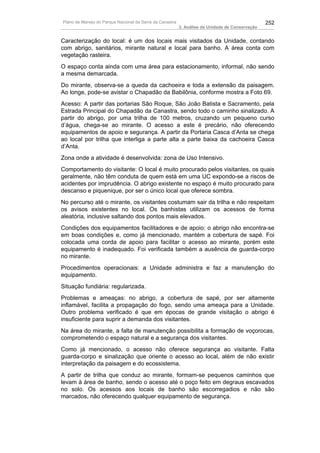Plano de Manejo do Parque Nacional da Serra da Canastra                                          252
                                                          3. Análise da Unidade de Conservação


Caracterização do local: é um dos locais mais visitados da Unidade, contando
com abrigo, sanitários, mirante natural e local para banho. A área conta com
vegetação rasteira.
O espaço conta ainda com uma área para estacionamento, informal, não sendo
a mesma demarcada.
Do mirante, observa-se a queda da cachoeira e toda a extensão da paisagem.
Ao longe, pode-se avistar o Chapadão da Babilônia, conforme mostra a Foto 69.
Acesso: A partir das portarias São Roque, São João Batista e Sacramento, pela
Estrada Principal do Chapadão da Canastra, sendo todo o caminho sinalizado. A
partir do abrigo, por uma trilha de 100 metros, cruzando um pequeno curso
d’água, chega-se ao mirante. O acesso a este é precário, não oferecendo
equipamentos de apoio e segurança. A partir da Portaria Casca d’Anta se chega
ao local por trilha que interliga a parte alta a parte baixa da cachoeira Casca
d’Anta.
Zona onde a atividade é desenvolvida: zona de Uso Intensivo.
Comportamento do visitante: O local é muito procurado pelos visitantes, os quais
geralmente, não têm conduta de quem está em uma UC expondo-se a riscos de
acidentes por imprudência. O abrigo existente no espaço é muito procurado para
descanso e piquenique, por ser o único local que oferece sombra.
No percurso até o mirante, os visitantes costumam sair da trilha e não respeitam
os avisos existentes no local. Os banhistas utilizam os acessos de forma
aleatória, inclusive saltando dos pontos mais elevados.
Condições dos equipamentos facilitadores e de apoio: o abrigo não encontra-se
em boas condições e, como já mencionado, mantém a cobertura de sapé. Foi
colocada uma corda de apoio para facilitar o acesso ao mirante, porém este
equipamento é inadequado. Foi verificada também a ausência de guarda-corpo
no mirante.
Procedimentos operacionais: a Unidade administra e faz a manutenção do
equipamento.
Situação fundiária: regularizada.
Problemas e ameaças: no abrigo, a cobertura de sapé, por ser altamente
inflamável, facilita a propagação do fogo, sendo uma ameaça para a Unidade.
Outro problema verificado é que em épocas de grande visitação o abrigo é
insuficiente para suprir a demanda dos visitantes.
Na área do mirante, a falta de manutenção possibilita a formação de voçorocas,
comprometendo o espaço natural e a segurança dos visitantes.
Como já mencionado, o acesso não oferece segurança ao visitante. Falta
guarda-corpo e sinalização que oriente o acesso ao local, além de não existir
interpretação da paisagem e do ecossistema.
A partir de trilha que conduz ao mirante, formam-se pequenos caminhos que
levam à área de banho, sendo o acesso até o poço feito em degraus escavados
no solo. Os acessos aos locais de banho são escorregadios e não são
marcados, não oferecendo qualquer equipamento de segurança.
 