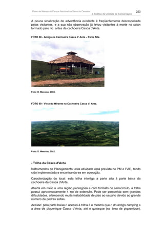 Plano de Manejo do Parque Nacional da Serra da Canastra                                          253
                                                          3. Análise da Unidade de Conservação


A pouca sinalização de advertência existente é freqüentemente desrespeitada
pelos visitantes, e a sua não observação já levou visitantes à morte no caion
formado pelo rio antes da cachoeira Casca d’Anta.

FOTO 68 - Abrigo na Cachoeira Casca d’ Anta – Parte Alta.




Foto: D. Messias, 2002.




FOTO 69 - Vista do Mirante na Cachoeira Casca d’ Anta.




Foto: D. Messias, 2002.




- Trilha da Casca d’Anta
Instrumentos de Planejamento: esta atividade está prevista no PM e PAE, tendo
sido implementada e encontrando-se em operação.
Caracterização do local: esta trilha interliga a parte alta à parte baixa da
cachoeira da Casca d’Anta.
Aberta em meio a uma região pedregosa e com formato de semicírculo, a trilha
possui aproximadamente 4 km de extensão. Pode ser percorrida sem grandes
dificuldades, oferecendo muita instabilidade de piso ao usuário devido ao grande
número de pedras soltas.
Acesso: pela parte baixa o acesso à trilha é o mesmo que o do antigo camping e
a área de piquenique Casca d’Anta, até o quiosque (na área de piquenique),
 