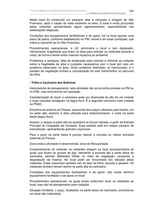 Plano de Manejo do Parque Nacional da Serra da Canastra                                          255
                                                          3. Análise da Unidade de Conservação


Neste local foi construído um pequeno altar e colocada a imagem de São
Francisco, após o capão da mata existente na área. O local é muito procurado
pelos visitantes apresentando algum aglomeramento, especialmente nas
celebrações religiosas.
Condições dos equipamentos facilitadores e de apoio: há no local apenas uma
placa de pedra, conforme estabelecido no PM, visível e em boas condições, que
indica a nascente do rio São Francisco.
Procedimentos operacionais: a UC administra o local e tem destacado,
ultimamente, brigadistas que ficam na área para orientar os visitantes durante a
visita, de forma a tentar evitar maiores impactos ao ambiente.
Problemas e ameaças: falta de sinalização para orientar e informar ao visitante
sobre a fragilidade da área e cuidados necessários com o local tem sido um
problema observado na área. Outro problema detectado, já mencionado, é o
pisoteio da vegetação turfosa e compactação do solo hidromórfico no percurso
da trilha.

- Trilha e Cachoeira dos Rolinhos
Instrumentos de planejamento: esta atividade não se encontra prevista no PM ou
no PAE, mas encontra-se em operação.
Caracterização do local: a cachoeira pode ser observada do alto de um mirante
e suas cascatas deságuam na lagoa Azul. É a segunda cachoeira mais visitada
no PNSC.
Encontra-se próxima ao Parque, possuindo dois poços utilizados para banho, um
na parte alta, próximo à área utilizada para estacionamento, o outro na parte
baixa (lagoa Azul).
Acesso: o acesso à parte alta da cachoeira se dá por estrada, a partir da Estrada
Principal do Chapadão da Canastra. Essa estrada está em estado precário de
manutenção, apresentando grandes voçorocas.
Para o poço na parte baixa é preciso descer a encosta ou utilizar estradas
externas ao Parque.
Zona onde a atividade é desenvolvida: zona de Recuperação.
Comportamento do visitante: os visitantes chegam ao local acompanhados de
guias que levam os grupos de jipe, descendo a encosta até a parte baixa da
cachoeira, abrindo diferentes trilhas no meio da vegetação, causando a
degradação da mesma. No local pode ser encontrado lixo deixado pelos
visitantes. Estes costumam também sair do leito da trilha, durante o passeio. Os
visitantes também tomam banho na parte alta da cachoeira.
Condições dos equipamentos facilitadores e de apoio: não existe nenhum
equipamento facilitador e de apoio no local.
Procedimentos operacionais: os guias locais costumam levar os visitantes ao
local, mas não há planejamento para visitação.
Situação fundiária: o poço, localizado na parte baixa da cachoeira, encontra-se
em área não indenizada.
 