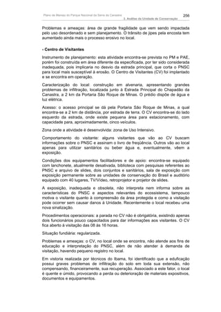 Plano de Manejo do Parque Nacional da Serra da Canastra                                          256
                                                          3. Análise da Unidade de Conservação


Problemas e ameaças: área de grande fragilidade que vem sendo impactada
pelo uso desordenado e sem planejamento. O trânsito de jipes pela encosta tem
aumentado ainda mais o processo erosivo no local.

- Centro de Visitantes
Instrumento de planejamento: esta atividade encontra-se prevista no PM e PAE,
porém foi construída em área diferente da especificada, por ter sido considerada
inadequada, pois implicaria no desvio da estrada principal, que corta o PNSC
para local mais susceptível à erosão. O Centro de Visitantes (CV) foi implantado
e se encontra em operação.
Caracterização do local: construção em alvenaria, apresentando grandes
problemas de infiltração, localizada junto à Estrada Principal do Chapadão da
Canastra, a 2 km da Portaria São Roque de Minas. O prédio dispõe de água e
luz elétrica.
Acesso: o acesso principal se dá pela Portaria São Roque de Minas, a qual
encontra-se a 2 km de distância, por estrada de terra. O CV encontra-se do lado
esquerdo da estrada, onde existe pequena área para estacionamento, com
capacidade para, aproximadamente, cinco veículos.
Zona onde a atividade é desenvolvida: zona de Uso Intensivo.
Comportamento do visitante: alguns visitantes que vão ao CV buscam
informações sobre o PNSC e assinam o livro de freqüência. Outros vão ao local
apenas para utilizar sanitários ou beber água e, eventualmente, vêem a
exposição.
Condições dos equipamentos facilitadores e de apoio: encontra-se equipado
com lanchonete, atualmente desativada, biblioteca com pesquisas referentes ao
PNSC e arquivo de slides, dois conjuntos e sanitários, sala de exposição com
exposição permanente sobre as unidades de conservação do Brasil e auditório
equipado com 40 lugares, TV/Vídeo, retroprojetor e projetor de slides.
A exposição, inadequada e obsoleta, não interpreta nem informa sobre as
características do PNSC e aspectos relevantes do ecossistema, tampouco
motiva o visitante quanto à compreensão da área protegida e como a visitação
pode ocorrer sem causar danos à Unidade. Recentemente o local recebeu uma
nova sinalização.
Procedimentos operacionais: a parada no CV não é obrigatória, existindo apenas
dois funcionários pouco capacitados para dar informações aos visitantes. O CV
fica aberto à visitação das 08 às 16 horas.
Situação fundiária: regularizada.
Problemas e ameaças: o CV, no local onde se encontra, não atende aos fins de
educação e interpretação do PNSC, além de não atender à demanda de
visitação, havendo pequeno registro no local.
Em vistoria realizada por técnicos do Ibama, foi identificado que a eduficação
possui graves problemas de infiltração do solo em toda sua extensão, não
compensando, financeiramente, sua recuperação. Associado a este fator, o local
é quente e úmido, provocando a perda ou deterioração de materiais expositivos,
documentos e equipamentos.
 