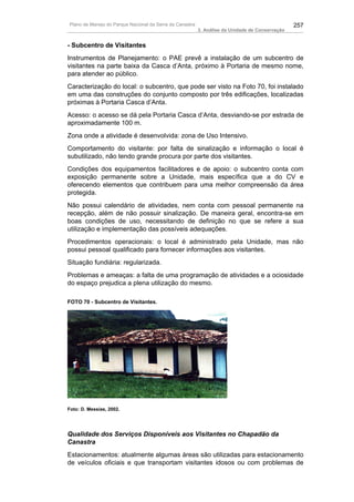 Plano de Manejo do Parque Nacional da Serra da Canastra                                          257
                                                          3. Análise da Unidade de Conservação


- Subcentro de Visitantes
Instrumentos de Planejamento: o PAE prevê a instalação de um subcentro de
visitantes na parte baixa da Casca d’Anta, próximo à Portaria de mesmo nome,
para atender ao público.
Caracterização do local: o subcentro, que pode ser visto na Foto 70, foi instalado
em uma das construções do conjunto composto por três edificações, localizadas
próximas à Portaria Casca d’Anta.
Acesso: o acesso se dá pela Portaria Casca d’Anta, desviando-se por estrada de
aproximadamente 100 m.
Zona onde a atividade é desenvolvida: zona de Uso Intensivo.
Comportamento do visitante: por falta de sinalização e informação o local é
subutilizado, não tendo grande procura por parte dos visitantes.
Condições dos equipamentos facilitadores e de apoio: o subcentro conta com
exposição permanente sobre a Unidade, mais específica que a do CV e
oferecendo elementos que contribuem para uma melhor compreensão da área
protegida.
Não possui calendário de atividades, nem conta com pessoal permanente na
recepção, além de não possuir sinalização. De maneira geral, encontra-se em
boas condições de uso, necessitando de definição no que se refere a sua
utilização e implementação das possíveis adequações.
Procedimentos operacionais: o local é administrado pela Unidade, mas não
possui pessoal qualificado para fornecer informações aos visitantes.
Situação fundiária: regularizada.
Problemas e ameaças: a falta de uma programação de atividades e a ociosidade
do espaço prejudica a plena utilização do mesmo.

FOTO 70 - Subcentro de Visitantes.




Foto: D. Messias, 2002.




Qualidade dos Serviços Disponíveis aos Visitantes no Chapadão da
Canastra
Estacionamentos: atualmente algumas áreas são utilizadas para estacionamento
de veículos oficiais e que transportam visitantes idosos ou com problemas de
 
