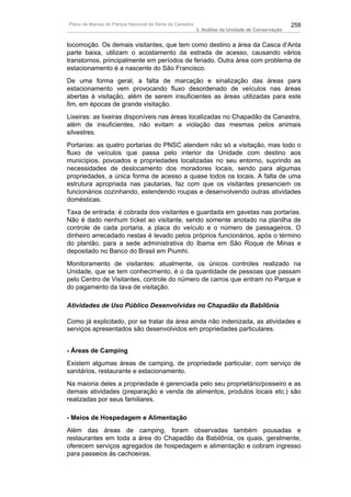 Plano de Manejo do Parque Nacional da Serra da Canastra                                          258
                                                          3. Análise da Unidade de Conservação


locomoção. Os demais visitantes, que tem como destino a área da Casca d’Anta
parte baixa, utilizam o acostamento da estrada de acesso, causando vários
transtornos, principalmente em períodos de feriado. Outra área com problema de
estacionamento é a nascente do São Francisco.
De uma forma geral, a falta de marcação e sinalização das áreas para
estacionamento vem provocando fluxo desordenado de veículos nas áreas
abertas à visitação, além de serem insuficientes as áreas utilizadas para este
fim, em épocas de grande visitação.
Lixeiras: as lixeiras disponíveis nas áreas localizadas no Chapadão da Canastra,
além de insuficientes, não evitam a violação das mesmas pelos animais
silvestres.
Portarias: as quatro portarias do PNSC atendem não só a visitação, mas todo o
fluxo de veículos que passa pelo interior da Unidade com destino aos
municípios, povoados e propriedades localizadas no seu entorno, suprindo as
necessidades de deslocamento dos moradores locais, sendo para algumas
propriedades, a única forma de acesso a quase todos os locais. A falta de uma
estrutura apropriada nas pautarias, faz com que os visitantes presenciem os
funcionários cozinhando, estendendo roupas e desenvolvendo outras atividades
domésticas.
Taxa de entrada: é cobrada dos visitantes e guardada em gavetas nas portarias.
Não é dado nenhum tícket ao visitante, sendo somente anotado na planilha de
controle de cada portaria, a placa do veículo e o número de passageiros. O
dinheiro arrecadado nestas é levado pelos próprios funcionários, após o término
do plantão, para a sede administrativa do Ibama em São Roque de Minas e
depositado no Banco do Brasil em Piumhi.
Monitoramento de visitantes: atualmente, os únicos controles realizado na
Unidade, que se tem conhecimento, é o da quantidade de pessoas que passam
pelo Centro de Visitantes, controle do número de carros que entram no Parque e
do pagamento da tava de visitação.

Atividades de Uso Público Desenvolvidas no Chapadão da Babilônia

Como já explicitado, por se tratar da área ainda não indenizada, as atividades e
serviços apresentados são desenvolvidos em propriedades particulares.


- Áreas de Camping
Existem algumas áreas de camping, de propriedade particular, com serviço de
sanitários, restaurante e estacionamento.
Na maioria deles a propriedade é gerenciada pelo seu proprietário/posseiro e as
demais atividades (preparação e venda de alimentos, produtos locais etc.) são
realizadas por seus familiares.

- Meios de Hospedagem e Alimentação
Além das áreas de camping, foram observadas também pousadas e
restaurantes em toda a área do Chapadão da Babilônia, os quais, geralmente,
oferecem serviços agregados de hospedagem e alimentação e cobram ingresso
para passeios às cachoeiras.
 