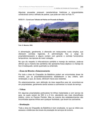 Plano de Manejo do Parque Nacional da Serra da Canastra                                          259
                                                          3. Análise da Unidade de Conservação


Algumas pousadas possuem características históricas e singularidades
construtivas como o telhado de pedras, que pode ser visto na Foto 71.

FOTO 71 – Curral com Telhado de Pedras em Pousada da Região.




Foto: D. Messias, 2002.




A alimentação, geralmente, é oferecida em restaurantes rurais simples, que
oferecem comidas regionais. A administração fica a cargo do
proprietário/posseiro e alguns contam com gerente e contrata funcionários
temporários, nas épocas de maior visitação.
No que diz respeito à infra-estrutura sanitária e manejo de resíduos, pode-se
afirmar que a maioria dos sanitários não apresenta fossa séptica e o manejo do
lixo é inadequado, sendo queimado ou enterrado.

- Áreas de Mirante e Estacionamento
Por toda a área do Chapadão da Babilônia podem ser encontradas áreas de
mirante, que os proprietários/posseiros estabelecem a seu critério, sem
sinalização, e que, às vezes, oferecem riscos aos visitantes.
Os estacionamentos, sem definição da área específica para tal, encontram-se
em propriedades, geralmente dando acesso a cachoeiras e a locais de serviço.

- Trilhas
Em algumas propriedades particulares há trilhas implantadas e com serviço de
guia, as quais variam de 500 m a 6 km, atendendo aos mais diversificado
público, como no Paraíso Perdido. Mas na maioria dos estabelecimentos são
encontradas apenas trilhas sem qualquer facilidade, que levam às cachoeiras.

- Sinalização
Toda a área do Chapadão da Babilônia é bem sinalizada, no que se refere aos
acessos e distâncias dos locais de prestação de serviços de turismo.
 