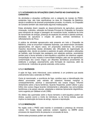 Plano de Manejo do Parque Nacional da Serra da Canastra                                          260
                                                          3. Análise da Unidade de Conservação


3.7.2 ATIVIDADES OU SITUAÇÕES CONFLITANTES NO CHAPADÃO DA
CANASTRA
As atividades e situações conflitantes com a categoria de manejo do PNSC,
existentes hoje, são mais significativas na área do Chapadão da Babilônia,
devido à existência de diversas propriedades privadas, no entanto, no Chapadão
da Canastra também são observadas algumas inadequações.
Estas atividades dizem respeito ao desenvolvimento da agricultura, pecuária,
mineração, incêndios, utilização da Estrada Principal do Chapadão da Canastra
para transporte de cargas e passagem de moradores locais, existência de linha
de transmissão de energia, presença de espécies de animais e plantas exóticas,
atividades de apicultura e criação de peixes, animais domésticos e
reflorestamento de Pinus.
A prática da atividade agropecuária está presente em todo o Chapadão da
Babilônia, onde se encontram instaladas fazendas, que desenvolvem atividades
agropecuárias, em alguns casos, em proporções extensivas. Os principais
impactos decorrentes destas atividades são: dificuldade de regeneração da
vegetação ciliar, devido ao pisoteio e pastoreio do gado; eliminação e alterações
de habitats, pela formação das pastagens com espécies exóticas, acarretando
perdas para a fauna terrestre e semi-aquática e equilíbrio da cobertura vegetal;
compactação do solo; impacto à comunidade biológica, pelo uso de agrotóxicos;
contaminação dos cursos d’água, por efluentes domésticos provenientes de
estábulos e pocilgas; assoreamento, pela formação de voçorocas, além da
ocorrência de incêndios de grande extensão, entre outros.

3.7.2.1 INCÊNDIOS
A ação do fogo, tanto intencional, como acidental, é um problema que assola
praticamente toda a extensão do PNSC.
Como já mencionado, a ocorrência de fogo, contribui para a intensificação dos
efeitos provocados pela retirada da cobertura florestal marginal e,
conseqüentemente, acentua o assoreamento dos corpos d’água, influindo
diretamente sobre a fauna bentônica. Quando freqüentes, podem alterar o grau
trófico dos cursos d’água levando indiretamente a alterações nas comunidades
bentônicas e de peixes naturais, adaptadas a sistemas tipicamente oligotróficos,
como sugerido por Gãldean et alii (1999).
Os efeitos das queimadas sobre a fauna terrestre e semi-aquática podem ser
diretos, quando ocorre a morte de indivíduos, ou de forma indireta, quando
implica na destruição de locais de abrigo, repouso e reprodução.

3.7.2.2 MINERAÇÃO
Na região onde o PNSC está inserido é constatada a presença de minerais
nobres. Em função desse potencial, existem registros no DNPM vários
processos de requerimento de pesquisa e concessão de lavra.
Dentre estes processos podem ser citados:
 