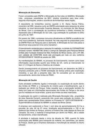 Plano de Manejo do Parque Nacional da Serra da Canastra                                          261
                                                          3. Análise da Unidade de Conservação


Mineração de Diamantes
Foram concedidos pelo DNPM, à Mineração do Sul Ltda e à SAMSUL Mineração
Ltda., empresas subsidiárias da BDY, direitos minerários para área onde,
segundo informações, existe a ocorrência de kimberlítos nessa região.
A descoberta de kimberlítos ocorreu quando o Sr. Darcy Garcia Palma,
novembro de1990, requereu junto ao DNPM autorização para pesquisa de areia
industrial, no local denominado Fazenda Messias, no município de São Roque
de Minas. Com a constatação da ocorrência kimberlítos o direito minerário foi
repassado para a Mineração do Sul Ltda, cuja averbação foi publicada no DOU
em junho de 1997.
Em janeiro de 1998, a empresa comunica oficialmente ao DNPM a existência de
uma nova substância, diamante industrial. No mês seguinte foi protocolado junto
ao DNPM Plano de Pesquisa para o diamante. A Mineração do Sul Ltda passa a
denominar essa possível mina como Canastra I.
O licenciamento ambiental para a pesquisa foi realizado, no âmbito do COPAM/FEAM
processo número 160/98/01/98, tendo a Licença de Operação para Pesquisa Mineral
emitida pela Fundação Estadual de Meio Ambiente de Minas Gerais, com o Nº 288,
com validade até 23/09/1999, tendo sido prorrogado por mais um ano, conforme
OF/OS/COPAM Nº 1442/99 de outubro de 1999.
As manifestações do IBAMA, no processo de licenciamento, tiveram como base
informações equivocadas quanto aos limites da UC, como já mencionado no
item 3.1.2 Origem do Nome e Histórico da Unidade.
Dando prosseguimento ao processo de licenciamento, em dezembro de 2002 a
empresa protocola junto a FEAM solicitação de licença prévia para exploração
minerária, o que até a presente data não foi concedida por se encontrar,
provavelmente, dentro dos limites do PNSC.

Mineração de Caulim
Outra atividade conflitante, ligada à mineração, é a exploração de caulim dentro
dos limites do PNSC e o transporte do minério para o beneficiamento, que é
realizado por dentro do Parque. Cabe ressaltar que a autorização também foi
dada com base em informações equivocadas dos limites do Parque e da cerca
que foi instalada em local errado, quanto aos limites da área indenizada.
A exploração do caulim é realizada pela Mineração Bonargila Ltda., proprietária
da área (fazenda Esmeril), possuindo três cavas para extração do minério. Os
dados aqui apresentados foram obtidos no Processo N º 02015.007008/98-96 –
Superintendência Estadual do IBAMA no estado de Minas Gerais.
A empresa vem explorando a Cava I, com área de aproximadamente 8,0 ha e
previsão de vida útil de 61 anos, localizada aproximadamente a 100 m de
distância dos limites do Parque, próximo à Portaria São João Batista da Serra da
Canastra. Da mina, o material é transportado por dentro do PNSC, até a cidade
de Sacramento, onde é beneficiado.
A atividade é realizada desde o início da década de 1980, quando foi dada
autorização pelo IBAMA para transporte do material, em caminhões, por dentro
do Parque, desde que a Empresa realizasse a manutenção da estrada no trecho
utilizado.
 