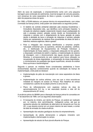 Plano de Manejo do Parque Nacional da Serra da Canastra                                          262
                                                          3. Análise da Unidade de Conservação


Além da cava de exploração, o empreendimento conta com uma pequena
barragem para contenção de sedimentos, local da lavagem de veículos pesados,
com presença de caixa separadora de óleos e graxas, a jusante do lavador,
além de pequenas áreas de apoio.
Em 1998, a FEAM elaborou um parecer técnico do empreendimento, com vistas
à emissão da licença prévia, onde podem ser observados os seguintes pontos:
   •    O relatório de controle ambiental elaborado pela empresa Ecodinâmica –
        Consultores Associados Ltda., que identificou como principais impactos: “a
        remoção de cobertura vegetal, ocasionando impacto visual; predisposição do
        solo a processo erosivo; poluição sonora devido ao funcionamento de
        máquinas e veículos com o afugentamento da fauna; geração de poeira
        devido à atividade de lavra e circulação de máquinas e veículos; poluição
        hídrica por carreamento de resíduos finos provenientes de áreas de lavra e
        bota-fora, resíduos orgânicos, óleos e graxas”.
   •    Para a mitigação dos impactos identificados a empresa propõe:
        “educação ambiental para os operários, através de palestras, cartilhas,
        etc., a distribuição de Equipamentos de Proteção Individual, a
        implementação de fossa séptica, a disposição adequada do lixo gerado,
        a disposição controlada de estéril e rejeitos, a implementação de sistema
        de drenagem, com o direcionamento das águas pluviais para diques
        filtrantes, o armazenamento do solo orgânico para futura utilização na
        recuperação de áreas degradadas, a recuperação de áreas degradadas,
        o monitoramento da qualidade das águas superficiais, através de análise
        físico-químicas e bacteriológicas”.
Segundo o parecer, as medidas foram consideradas satisfatórias e foram
acrescentadas algumas condicionantes quando da solicitação da licença de
implementação, onde pode-se destacar:
   •    Implementação de pátio de manutenção com caixa separadora de óleos
        e graxas.
   •    Implementação de cortina arbórea, uma vez que a mina encontra-se
        instalada às margens do acesso ao Parque. Nos trabalhos de campo
        constatamos o plantio de eucalipto próximo à cerca da UC.
   •    Plano de reflorestamento com espécies nativas de área de
        aproximadamente 8,0 ha, a ser executado durante a vida útil do
        empreendimento (61 anos).
A anuência prévia do IBAMA para a liberação da licença prévia foi concedida em
1º de dezembro de 1999, com as seguintes observações:
   •    O transporte do minério, por dentro do Parque, só poderá ser realizado
        por, no máximo, dois caminhões/dia trafegando juntos, até que se
        apresente estudos de viabilidade de alternativa de transporte por fora da
        UC, o que deveria ocorrer em um prazo máximo de seis meses, a contar
        da data de emissão da citada anuência.
   •    Apresentação dos estudos geológicos da área do empreendimento.
   •    Apresentação de planta demarcando o polígono minerário com
        implementação e demarcação no campo.
   •    Apresentação de estudo do fluxo pluvial afluente do Parque.
 