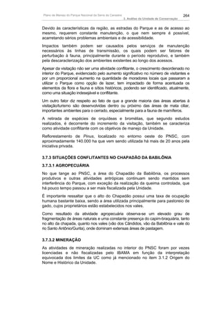 Plano de Manejo do Parque Nacional da Serra da Canastra                                          264
                                                          3. Análise da Unidade de Conservação


Devido às características da região, as estradas do Parque e as de acesso ao
mesmo, requerem constante manutenção, o que nem sempre é possível,
acarretando sérios problemas ambientais e de acessibilidade.
Impactos também podem ser causados pelos serviços de manutenção
necessários às linhas de transmissão, os quais podem ser fatores de
perturbação à fauna, principalmente durante o período reprodutivo, e também
pela descaracterização dos ambientes existentes ao longo dos acessos.
Apesar da visitação não ser uma atividade conflitante, o crescimento desordenado no
interior do Parque, evidenciado pelo aumento significativo no número de visitantes e
por um proporcional aumento na quantidade de moradores locais que passaram a
utilizar o Parque como opção de lazer, tem impactado de forma acentuada os
elementos da flora e fauna e sítios históricos, podendo ser identificado, atualmente,
como uma situação indesejável e conflitante.
Um outro fator diz respeito ao fato de que a grande maioria das áreas abertas à
visitação/turismo são desenvolvidas dentro ou próximo das áreas de mata ciliar,
importantes ambientes para o cerrado, especialmente para a fauna de mamíferos.
A retirada de espécies de orquídeas e bromélias, que segundo estudos
realizados, é decorrente do incremento da visitação, também se caracteriza
como atividade conflitante com os objetivos de manejo da Unidade.
Reflorestamento de Pinus, localizado no entorno oeste do PNSC, com
aproximadamente 140.000 ha que vem sendo utilizada há mais de 20 anos pela
iniciativa privada.

3.7.3 SITUAÇÕES CONFLITANTES NO CHAPADÃO DA BABILÔNIA
3.7.3.1 AGROPECUÁRIA
No que tange ao PNSC, a área do Chapadão da Babilônia, os processos
produtivos e outras atividades antrópicas continuam sendo mantidos sem
interferência do Parque, com exceção da realização da queima controlada, que
há pouco tempo passou a ser mais fiscalizada pela Unidade.
É importante ressaltar que o alto do Chapadão possui uma taxa de ocupação
humana bastante baixa, sendo a área utilizada principalmente para pastoreio de
gado, cujos proprietários estão estabelecidos nos vales.
Como resultado da atividade agropecuária observa-se um elevado grau de
fragmentação de áreas naturais e uma constante presença do capim-braquiária, tanto
no alto da chapada, quanto nos vales (vão dos Cândidos, vão da Babilônia e vale do
rio Santo Antônio/Gurita), onde dominam extensas áreas de pastagem.

3.7.3.2 MINERAÇÃO
As atividades de mineração realizadas no interior do PNSC foram por vezes
licenciadas e não fiscalizadas pelo IBAMA em função da interpretação
equivocada dos limites da UC como já mencionado no item 3.1.2 Origem do
Nome e Histórico da Unidade.
 