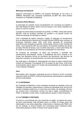 Plano de Manejo do Parque Nacional da Serra da Canastra                                          265
                                                          3. Análise da Unidade de Conservação


Mineração de Diamante
Segundo informações do DNPM e da empresa Mineração do Sul Ltda e a
SAMSUL Mineração Ltda, empresas subsidiárias da BDY têm vários direitos
minerários no Chapadão da Babilônia.

Quartzito (Pedra Mineira)
A exploração de quartzito ocorre principalmente nos municípios de Capitólio e
São João Batista do Glória, dentro e fora do Parque e vem sendo realizada com
pouco ou nenhum controle.
O acesso às atuais áreas de extração de quartzito, no PNSC, é feito pela rodovia
MG-050, onde se localizam serrarias de quartzito e um grande número de
frentes de extração em atividade ou inativas.
Com a finalidade de melhor conhecer a região, foi realizado um levantamento
junto ao Departamento Nacional de Produção Mineral (DNPM) para conhecer os
processos existentes desde 1930, onde foram apuradas 92 concessões
específicas para extração de quartzito. Dentro deste universo, foram visitadas 35
áreas, o que representa 38% das concessões. É importante ressaltar que devido
ao largo intervalo de tempo a que se refere esta busca, a maior parte delas não
foi usada ou as extrações já se encontram paralisadas há muito tempo.
No processo de mineração, as fases que envolvem a atividade são
extremamente diversificadas, devido à variabilidade dos bens minerais e em
função das diferentes formas de ocorrência dos jazimentos, das técnicas de
pesquisa e extração, do beneficiamento e do porte dos empreendimentos.
De modo geral, a atividade foi diagnosticada com base no roteiro sugerido pelo
Instituto de Pesquisas Tecnológicas (IPT) do estado de São Paulo, onde foram
acrescentados alguns tópicos em função das peculiaridades da mineração local
e dos materiais manejados.

Ouro
Não existem, até o momento, exploração de ouro no Parque e na ZA, no entanto
segundos dados do DNPM, inúmeros requerimentos para pesquisa e exploração
já foram protocolados.

3.7.3.3 ESTRADAS
No Chapadão da Babilônia a área é bastante recortada por estradas rurais que
interligam as fazendas, predominando o trânsito da população local. Nos fins de
semana e feriados predomina um maior fluxo de turistas. As atividades off-road,
em veículos 4x4 e motocicleta, ocorrem em toda a região, principalmente no
PNSC. A atividade, muitas vezes, é organizada por grupos e clubes de jipeiros.

3.7.3.4 TURISMO E VISITAÇÃO
O turismo é uma atividade que vem crescendo na região, na maioria dos casos,
de forma desordenada. Esta atividade ocorre no interior do Parque (área não
indenizadas) e nas áreas adjacentes, evidenciando o interesse pelo PNSC com
fins de visitação. A procura também tem aumentado pelos moradores locais,
tendo estes passado a utilizar o Parque como opção de lazer.
 