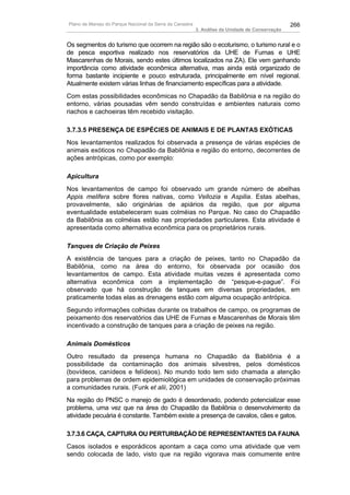Plano de Manejo do Parque Nacional da Serra da Canastra                                          266
                                                          3. Análise da Unidade de Conservação


Os segmentos do turismo que ocorrem na região são o ecoturismo, o turismo rural e o
de pesca esportiva realizado nos reservatórios da UHE de Furnas e UHE
Mascarenhas de Morais, sendo estes últimos localizados na ZA). Ele vem ganhando
importância como atividade econômica alternativa, mas ainda está organizado de
forma bastante incipiente e pouco estruturada, principalmente em nível regional.
Atualmente existem várias linhas de financiamento específicas para a atividade.
Com estas possibilidades econômicas no Chapadão da Babilônia e na região do
entorno, várias pousadas vêm sendo construídas e ambientes naturais como
riachos e cachoeiras têm recebido visitação.

3.7.3.5 PRESENÇA DE ESPÉCIES DE ANIMAIS E DE PLANTAS EXÓTICAS
Nos levantamentos realizados foi observada a presença de várias espécies de
animais exóticos no Chapadão da Babilônia e região do entorno, decorrentes de
ações antrópicas, como por exemplo:

Apicultura
Nos levantamentos de campo foi observado um grande número de abelhas
Appis melifera sobre flores nativas, como Vellozia e Aspilia. Estas abelhas,
provavelmente, são originárias de apiários da região, que por alguma
eventualidade estabeleceram suas colméias no Parque. No caso do Chapadão
da Babilônia as colméias estão nas propriedades particulares. Esta atividade é
apresentada como alternativa econômica para os proprietários rurais.

Tanques de Criação de Peixes
A existência de tanques para a criação de peixes, tanto no Chapadão da
Babilônia, como na área do entorno, foi observada por ocasião dos
levantamentos de campo. Esta atividade muitas vezes é apresentada como
alternativa econômica com a implementação de “pesque-e-pague”. Foi
observado que há construção de tanques em diversas propriedades, em
praticamente todas elas as drenagens estão com alguma ocupação antrópica.
Segundo informações colhidas durante os trabalhos de campo, os programas de
peixamento dos reservatórios das UHE de Furnas e Mascarenhas de Morais têm
incentivado a construção de tanques para a criação de peixes na região.

Animais Domésticos
Outro resultado da presença humana no Chapadão da Babilônia é a
possibilidade da contaminação dos animais silvestres, pelos domésticos
(bovídeos, canídeos e felídeos). No mundo todo tem sido chamada a atenção
para problemas de ordem epidemiológica em unidades de conservação próximas
a comunidades rurais. (Funk et alii, 2001)
Na região do PNSC o manejo de gado é desordenado, podendo potencializar esse
problema, uma vez que na área do Chapadão da Babilônia o desenvolvimento da
atividade pecuária é constante. Também existe a presença de cavalos, cães e gatos.

3.7.3.6 CAÇA, CAPTURA OU PERTURBAÇÃO DE REPRESENTANTES DA FAUNA
Casos isolados e esporádicos apontam a caça como uma atividade que vem
sendo colocada de lado, visto que na região vigorava mais comumente entre
 