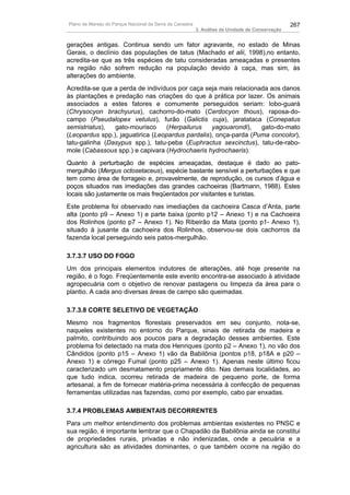 Plano de Manejo do Parque Nacional da Serra da Canastra                                          267
                                                          3. Análise da Unidade de Conservação


gerações antigas. Continua sendo um fator agravante, no estado de Minas
Gerais, o declínio das populações de tatus (Machado et alii, 1998),no entanto,
acredita-se que as três espécies de tatu consideradas ameaçadas e presentes
na região não sofrem redução na população devido à caça, mas sim, às
alterações do ambiente.
Acredita-se que a perda de indivíduos por caça seja mais relacionada aos danos
às plantações e predação nas criações do que à prática por lazer. Os animais
associados a estes fatores e comumente perseguidos seriam: lobo-guará
(Chrysocyon brachyurus), cachorro-do-mato (Cerdocyon thous), raposa-do-
campo (Pseudalopex vetulus), furão (Galictis cuja), jaratataca (Conepatus
semistriatus),  gato-mourisco     (Herpailurus    yagouarondi),   gato-do-mato
(Leopardus spp.), jaguatirica (Leopardus pardalis), onça-parda (Puma concolor),
tatu-galinha (Dasypus spp.), tatu-peba (Euphractus sexcinctus), tatu-de-rabo-
mole (Cabassous spp.) e capivara (Hydrochaeris hydrochaeris).
Quanto à perturbação de espécies ameaçadas, destaque é dado ao pato-
mergulhão (Mergus octosetaceus), espécie bastante sensível a perturbações e que
tem como área de forrageio e, provavelmente, de reprodução, os cursos d’água e
poços situados nas imediações das grandes cachoeiras (Bartmann, 1988). Estes
locais são justamente os mais freqüentados por visitantes e turistas.
Este problema foi observado nas imediações da cachoeira Casca d’Anta, parte
alta (ponto p9 – Anexo 1) e parte baixa (ponto p12 – Anexo 1) e na Cachoeira
dos Rolinhos (ponto p7 – Anexo 1). No Ribeirão da Mata (ponto p1- Anexo 1),
situado à jusante da cachoeira dos Rolinhos, observou-se dois cachorros da
fazenda local perseguindo seis patos-mergulhão.

3.7.3.7 USO DO FOGO
Um dos principais elementos indutores de alterações, até hoje presente na
região, é o fogo. Freqüentemente este evento encontra-se associado à atividade
agropecuária com o objetivo de renovar pastagens ou limpeza da área para o
plantio. A cada ano diversas áreas de campo são queimadas.

3.7.3.8 CORTE SELETIVO DE VEGETAÇÃO
Mesmo nos fragmentos florestais preservados em seu conjunto, nota-se,
naqueles existentes no entorno do Parque, sinais de retirada de madeira e
palmito, contribuindo aos poucos para a degradação desses ambientes. Este
problema foi detectado na mata dos Henriques (ponto p2 – Anexo 1), no vão dos
Cândidos (ponto p15 – Anexo 1) vão da Babilônia (pontos p18, p18A e p20 –
Anexo 1) e córrego Fumal (ponto p25 – Anexo 1). Apenas neste último ficou
caracterizado um desmatamento propriamente dito. Nas demais localidades, ao
que tudo indica, ocorreu retirada de madeira de pequeno porte, de forma
artesanal, a fim de fornecer matéria-prima necessária à confecção de pequenas
ferramentas utilizadas nas fazendas, como por exemplo, cabo par enxadas.

3.7.4 PROBLEMAS AMBIENTAIS DECORRENTES
Para um melhor entendimento dos problemas ambientas existentes no PNSC e
sua região, é importante lembrar que o Chapadão da Babilônia ainda se constitui
de propriedades rurais, privadas e não indenizadas, onde a pecuária e a
agricultura são as atividades dominantes, o que também ocorre na região do
 