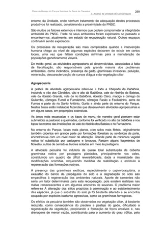 Plano de Manejo do Parque Nacional da Serra da Canastra                                          268
                                                          3. Análise da Unidade de Conservação


entorno da Unidade, onde nenhum tratamento de adequação destes processos
produtivos foi realizado, considerando a proximidade do PNSC.
São muitos os fatores externos e internos que podem comprometer a integridade
ambiental do PNSC. Parte de seus ambientes foram explorados no passado e
encontram-se, atualmente, em estado de recuperação natural. Outros espaços
continuam sendo explorados.
Os processos de recuperação são mais complicados quando a intervenção
humana chega ao nível de algumas espécies deixarem de existir em certos
locais, uma vez que faltam condições mínimas para a manutenção de
populações geneticamente viáveis.
De modo geral, as atividades agropastoris ali desenvolvidas, associadas à falta
de fiscalização, são responsáveis pela grande maioria dos problemas
ambientais, como incêndios, presença de gado, gramíneas invasoras, poluição,
mineração, descaracterização de cursos d’água e da vegetação ciliar.

Agropecuária
A prática da atividade agropecuária refere-se a toda a Chapada da Babilônia,
incluindo o vão dos Cândidos, vão e alto da Babilônia, vale do ribeirão da Bateias,
vale do ribeirão Grande, vale do rio Babilônia, ribeirão Claro, maciço e córrego do
Quilombo, córregos Fumal e Fumalzinho, córregos Facão e Facãozinho, serra de
Furnas e parte do rio Santo Antônio, Gurita e ainda parte do entorno do Parque.
Nestas áreas estão instaladas fazendas que desenvolvem atividades agropecuárias e
em alguns casos, em proporções extensivas.
As áreas mais escarpadas e os topos de morro, de maneira geral parecem estar
submetidos a pastoreio e queimadas, conforme foi verificado no alto da Babilônia e nos
topos de morros das imediações do vale do ribeirão das Bateias e rio Fumalzinho.
No entorno do Parque, locais mais planos, com solos mais férteis, originalmente
também cobertos em grande parte por formações florestais ou savânicas de porte,
encontram-se com um nível maior de alteração. Grande parte da cobertura vegetal
nativa foi substituída por pastagens e lavouras. Restam alguns fragmentos de
florestas, outras de cerrado e árvores isoladas em meio às pastagens.
A atividade pecuária foi indutora da quase total substituição da coberta
graminosa nativa por pastagens plantadas, principalmente nos vales,
constituindo um quadro de difícil reversibilidade, dada a intensidade das
modificações ocorridas, requerendo medidas de reabilitação e estímulo à
regeneração das formações nativas.
A presença das gramíneas exóticas, especialmente o capim-braquiária, a
exaustão do banco de propágulos do solo e a degradação do solo são
empecilhos à regeneração dos ambientes naturais. Aporte de sementes não
seria um fator determinante para esta recuperação, pois existem matrizes nas
matas remanescentes e em algumas amostras de savanas. O problema maior
refere-se Á alteração dos sítios propícios à germinação e ao estabelecimento
das espécies, já que o substrato do solo já foi bastante alterado e se encontra
ocupado por espécies bastante agressivas, como as gramíneas forrageiras.
Os efeitos da pecuária também são observados na vegetação ciliar, já bastante
reduzida, como conseqüência do pisoteio e pastejo do gado, dificultado a
regeneração da vegetação, propiciando a formação de focos erosivos e, nas
drenagens de menor vazão, contribuindo para o aumento do grau trófico, pelo
 
