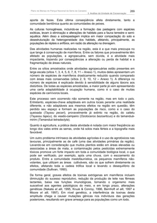 Plano de Manejo do Parque Nacional da Serra da Canastra                                          269
                                                          3. Análise da Unidade de Conservação


aporte de fezes. Esta última conseqüência afeta diretamente, tanto a
comunidade bentônica quanto as comunidades de peixes.
As culturas homogêneas, incluindo-se a formação das pastagens com espécies
exóticas, levam à eliminação e alterações de habitats para a fauna terrestre e semi-
aquática. Além disso a sobrepastagem implica em maior compactação do solo e
desestruturação da heterogeneidade dos habitats, afetando, principalmente, as
populações de répteis e anfíbios, em razão da alteração na drenagem.
Das atividades humanas realizadas na região, esta é a que mais preocupa no
que tange à conservação de mamíferos. Entre os fatores que provavelmente têm
afetado as populações, a agropecuária, sem dúvida, é a atividade mais
impactante, trazendo por conseqüências a alteração ou perda de habitat e a
fragmentação de áreas naturais.
Entre os sítios amostrados onde atividades agropecuárias estão presentes em
larga escala (sítios 1, 3, 4, 5, 6, 7, 8, 11 – Anexo 1), muitos deles apresentam um
número de espécies de mamíferos drasticamente reduzido quando comparado
com áreas mais conservadas (sítios 2, 9, 10, 12 – Anexo 1). A diferença no
número de espécies é explicada devido à sensibilidade de alguns táxons aos
distúrbios. De todas as espécies amostradas, a maior parte já vem apresentando
uma certa adaptabilidade à ocupação humana, como é o caso de muitas
espécies de carnívoros locais.
Este processo vem ocorrendo não somente na região, mas em todo o país.
Entretanto, espécies-chave adaptáveis em outros locais perante uma realidade
diferente, e não adaptáveis aos mesmos efeitos na região em questão, têm
perdido seu espaço e formam as populações de risco, como e o caso do
queixada (Tayssu pecari), provavelmente já extinto na região, do caitetu
(Tayassu tajacu), do veado-campeiro (Ozotoceros bezoarticus) e do tamanduá-
mirim (Tamanduá tetradactyla).
Quanto à agricultura, a prática desta atividade é notada com maior freqüência ao
longo dos vales entre as serras, onde há solos mais férteis e a topografia mais
favorável.
Um outro problema intrínseco às atividades agrícolas é o uso de agrotóxicos nas
lavouras, principalmente as de café (uma das atividades primárias da região).
Levando-se em consideração que muitos plantios estão em áreas elevadas ou
associadas a áreas de mata, a contaminação pelos pesticidas extremamente
tóxicos promove um forte impacto em toda a comunidade biológica local, o que
pode ser verificado, por exemplo, após uma chuva, com o escoamento do
produto. Entre a comunidade mastofaunística, os pequenos mamíferos não-
volantes, que utilizam as áreas cultiváveis, são os que sofrem diretamente os
efeitos, afetando toda a cadeia trófica local e levando o desequilíbrio da
comunidade (Sullivan, 1990).
De forma geral, graves efeitos de toxinas extrógenas em mamíferos incluem
diminuição do sucesso reprodutivo, redução da produção de leite nas fêmeas
lactantes, baixa nas funções imunológicas, tornando o organismo mais
suscetível aos agentes patológicos do meio, e em longo prazo, alterações
genéticas (Nakata et alli, 1995, Kruuk & Conroy, 1996, Bernhoft et alli, 1997 e
Moore et alli, 1997). Em nível genético, a interferência de toxinas desta
amplitude chega a causar mutações gênicas nos indivíduos das gerações
posteriores, resultando em grave ameaça para as populações como um todo.
 