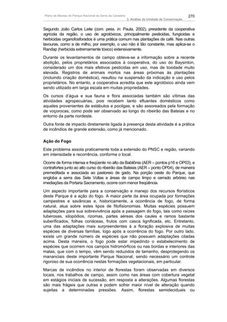 Plano de Manejo do Parque Nacional da Serra da Canastra                                          270
                                                          3. Análise da Unidade de Conservação


Segundo João Carlos Leite (com. pess. in: Paula, 2002), presidente da cooperativa
agrícola da região, o uso de agrotóxicos, principalmente pesticidas, fungicidas e
herbicidas organofosforados é uma prática comum nas plantações de café. Nas outras
lavouras, como a de milho, por exemplo, o uso não é tão constante, mas aplica-se o
Randap (herbicida extremamente tóxico) extensivamente.
Durante os levantamentos de campo obteve-se a informação sobre a recente
abolição, pelos proprietários associados à cooperativa, do uso do Baysinton,
considerado um dos mais efetivos pesticidas em uso, mas de toxidade muito
elevada. Registros de animais mortos nas áreas próximas às plantações
(incluindo criação doméstica), resultou na suspensão da indicação e uso pelos
proprietários. No entanto, a cooperativa acredita que este agrotóxico ainda vem
sendo utilizado em larga escala em muitas propriedades.
Os cursos d’água e sua fauna e flora associadas também são vítimas das
atividades agropecuárias, pois recebem tanto efluentes domésticos como
aqueles provenientes de estábulos e pocilgas, e são assoreados pela formação
de voçorocas, como pode ser observado ao longo do ribeirão das Bateias e no
entorno da parte nordeste.
Outra fonte de impacto diretamente ligada à presença desta atividade é a prática
de incêndios de grande extensão, como já mencionado.

Ação do Fogo
Este problema assola praticamente toda a extensão do PNSC e região, variando
em intensidade e recorrência, conforme o local.
Ocorre de forma intensa e freqüente no alto da Babilônia (AER – pontos p16 e OP03), e
contrafortes junto ao alto curso do ribeirão das Bateias (AER – ponto OP04), de maneira
premeditada e associada ao pastoreio de gado. Na porção oeste do Parque, que
engloba a serra das Sete Voltas e áreas de campo limpo e cerrado arbóreo nas
imediações da Portaria Sacramento, ocorre com menor freqüência.
Um aspecto importante para a conservação e manejo dos recursos florísticos
deste Parque é a ação do fogo. A maior parte da área ocupada por formações
campestres e savânicas e, historicamente, a ocorrência de fogo, de forma
natural, atua sobre estes tipos de fitofisionomias. Muitas espécies possuem
adaptações para sua sobrevivência após a passagem do fogo, tais como raízes
tuberosas, xilopódios, rizomas, partes aéreas dos caules e ramos bastante
suberificados, folhas coriáceas, frutos com casca lignificada, etc. Entretanto,
uma das adaptações mais surpreendentes á a floração explosiva de muitas
espécies de diversas famílias, logo após a ocorrência do fogo. Por outro lado,
existe um grande número de espécies que não possuem adaptações citadas
acima. Desta maneira, o fogo pode estar impedindo o estabelecimento de
espécies que ocorrem nos campos hidromórficos ou nas bordas e interiores das
matas, que com o tempo, vêm sendo reduzidos de tamanho, desprotegendo os
mananciais deste importante Parque Nacional, sendo necessário um controle
rigoroso de sua ocorrência nestas formações vegetacionais, em particular.
Marcas de incêndios no interior de florestas foram observadas em diversos
locais, nos trabalhos de campo, assim como nas áreas com cobertura vegetal
em estágios iniciais de sucessão, em resposta a alterações. Algumas florestas
são mais frágeis que outras e podem sofrer maior nível de alteração quando
sujeitas a determinadas pressões. Assim, florestas semideciduais ou
 