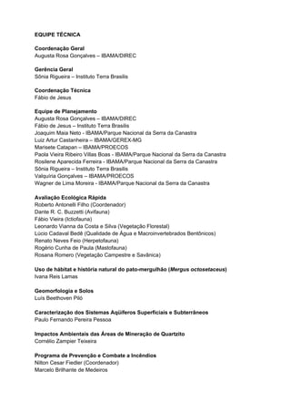 EQUIPE TÉCNICA

Coordenação Geral
Augusta Rosa Gonçalves – IBAMA/DIREC

Gerência Geral
Sônia Rigueira – Instituto Terra Brasilis

Coordenação Técnica
Fábio de Jesus

Equipe de Planejamento
Augusta Rosa Gonçalves – IBAMA/DIREC
Fábio de Jesus – Instituto Terra Brasilis
Joaquim Maia Neto - IBAMA/Parque Nacional da Serra da Canastra
Luiz Artur Castanheira – IBAMA/GEREX-MG
Marisete Catapan – IBAMA/PROECOS
Paola Vieira Ribeiro Villas Boas - IBAMA/Parque Nacional da Serra da Canastra
Rosilene Aparecida Ferreira - IBAMA/Parque Nacional da Serra da Canastra
Sônia Rigueira – Instituto Terra Brasilis
Valquíria Gonçalves – IBAMA/PROECOS
Wagner de Lima Moreira - IBAMA/Parque Nacional da Serra da Canastra

Avaliação Ecológica Rápida
Roberto Antonelli Filho (Coordenador)
Dante R. C. Buzzetti (Avifauna)
Fábio Vieira (Ictiofauna)
Leonardo Vianna da Costa e Silva (Vegetação Florestal)
Lúcio Cadaval Bedê (Qualidade de Água e Macroinvertebrados Bentônicos)
Renato Neves Feio (Herpetofauna)
Rogério Cunha de Paula (Mastofauna)
Rosana Romero (Vegetação Campestre e Savânica)

Uso de hábitat e história natural do pato-mergulhão (Mergus octosetaceus)
Ivana Reis Lamas

Geomorfologia e Solos
Luís Beethoven Piló

Caracterização dos Sistemas Aqüíferos Superficiais e Subterrâneos
Paulo Fernando Pereira Pessoa

Impactos Ambientais das Áreas de Mineração de Quartzito
Cornélio Zampier Teixeira

Programa de Prevenção e Combate a Incêndios
Nilton Cesar Fiedler (Coordenador)
Marcelo Brilhante de Medeiros
 