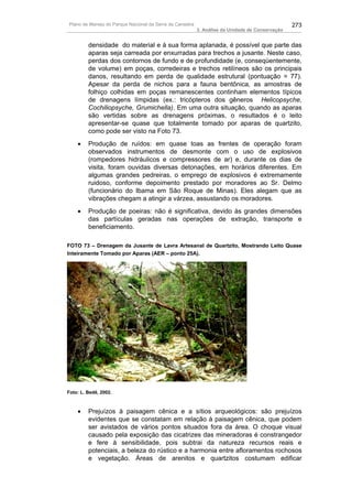 Plano de Manejo do Parque Nacional da Serra da Canastra                                          273
                                                          3. Análise da Unidade de Conservação


         densidade do material e à sua forma aplanada, é possível que parte das
         aparas seja carreada por enxurradas para trechos a jusante. Neste caso,
         perdas dos contornos de fundo e de profundidade (e, conseqüentemente,
         de volume) em poças, corredeiras e trechos retilíneos são os principais
         danos, resultando em perda de qualidade estrutural (pontuação = 77).
         Apesar da perda de nichos para a fauna bentônica, as amostras de
         folhiço colhidas em poças remanescentes continham elementos típicos
         de drenagens límpidas (ex.: tricópteros dos gêneros Helicopsyche,
         Cochiliopsyche, Grumichella). Em uma outra situação, quando as aparas
         são vertidas sobre as drenagens próximas, o resultados é o leito
         apresentar-se quase que totalmente tomado por aparas de quartzito,
         como pode ser visto na Foto 73.
    •    Produção de ruídos: em quase toas as frentes de operação foram
         observados instrumentos de desmonte com o uso de explosivos
         (rompedores hidráulicos e compressores de ar) e, durante os dias de
         visita, foram ouvidas diversas detonações, em horários diferentes. Em
         algumas grandes pedreiras, o emprego de explosivos é extremamente
         ruidoso, conforme depoimento prestado por moradores ao Sr. Delmo
         (funcionário do Ibama em São Roque de Minas). Eles alegam que as
         vibrações chegam a atingir a várzea, assustando os moradores.
    •    Produção de poeiras: não é significativa, devido às grandes dimensões
         das partículas geradas nas operações de extração, transporte e
         beneficiamento.

FOTO 73 – Drenagem da Jusante de Lavra Artesanal de Quartzito, Mostrando Leito Quase
Inteiramente Tomado por Aparas (AER – ponto 25A).




Foto: L. Bedê, 2002.



    •    Prejuízos à paisagem cênica e a sítios arqueológicos: são prejuízos
         evidentes que se constatam em relação à paisagem cênica, que podem
         ser avistados de vários pontos situados fora da área. O choque visual
         causado pela exposição das cicatrizes das mineradoras é constrangedor
         e fere à sensibilidade, pois subtrai da natureza recursos reais e
         potenciais, a beleza do rústico e a harmonia entre afloramentos rochosos
         e vegetação. Áreas de arenitos e quartzitos costumam edificar
 