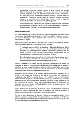 Plano de Manejo do Parque Nacional da Serra da Canastra                                          274
                                                          3. Análise da Unidade de Conservação


        verdadeiros momentos naturais, graças à ação milenar da erosão
        diferencial atuando sobre eles por milhões de anos, construindo pilhas de
        incrível geometria, que são impiedosamente derrubadas e destruídas.
        Por outro lado, o sítio arqueológico existente próximo a uma das áreas de
        exploração, localmente denominado de Letreiro, guarda inscrições
        rupestres e, possivelmente, material lítico, e está na rota de algumas
        frentes de extração, sem qualquer proteção ou guarda.
   •    Exaustão de recursos naturais: sob este aspecto, qualquer atividade mineradora
        é absolutamente impactante, pois se trata de impacto permanente e irreversível.
        Cessada a ação, o cenário e os recursos se perdem para sempre.

Fase de Desativação
Os mais significativos impactos ambientais decorrentes desta fase são: águas
represadas, disposição desordenada de estéril, agressão à paisagem cênica e
ausência de drenagem. Estes impactos estão presentes nos empreendimentos
desativados na região.
Além dos impactos ambientais, também foram observados problemas sociais
gerados pela atividade de mineração, como por exemplo:
   •    A população dos municípios de Capitólio e São João Batista do Glória
        queixam-se de que os trabalhadores que participam das frentes de
        extração, seja com empregados formais, seja como autônomos, vêm de
        fora e possuem modos de viver profundamente diferenciados dos da
        população nativa, criando constrangimentos e conflitos.
   •    Os trabalhadores das mineradoras reivindicam benefícios sociais, como
        moradia, saúde e atendimento ambulatorial. Quando eles são atendidos,
        diminui a capacidade de atendimento à população local.
Quanto à exploração de caulim, estudos realizados demonstram que, apesar da
qualidade da água ser excelente para macroinvertebrados bentônicos e ter qualidade
estrutural, as águas em períodos de chuva sofrem o aporte de partículas provenientes
da mineração, como pode ser visto na Foto 74, apresentando águas de colocação
opaca branca, em função do carreamento de partículas.
Amostras colhidas de folhiço, no entanto, apresentaram fauna bentônica rica e
similar a de locais não sujeitos a tal aporte. O encontro de organismos
raspadores de biofilme, como larvas de anfíbios anuros, coleópteros
Psephenidae e tricópteros Helicopsychidae indicam que, ao menos nos períodos
livres de chuvas e do conseqüente aporte de partículas, ocorre penetração de
luz e formação de peifíton. Efeitos decorrentes da deposição de sedimentos no
substrato não forma notados em função do forte declive da área amostrada e do
leito naturalmente argiloso.
Como mencionado, o transporte de minério para o beneficiamento ocorre por
dentro do Parque, colocando em risco o ambiente, em caso de acidente, e
causando problemas de controle para a administração da UC.
No que se refere à atividade de garimpo e diamante, poucas informações foram
obtidas, mas sabe-se que atividades desta natureza são danosas ao ambiente,
principalmente por contaminação e descaracterização dos cursos d’água, com
obras que envolvem escavações e terraplanagem.
 