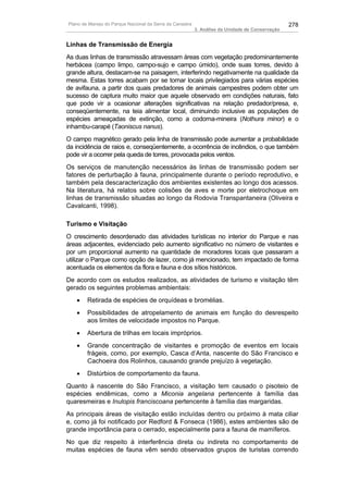 Plano de Manejo do Parque Nacional da Serra da Canastra                                          278
                                                          3. Análise da Unidade de Conservação


Linhas de Transmissão de Energia
As duas linhas de transmissão atravessam áreas com vegetação predominantemente
herbácea (campo limpo, campo-sujo e campo úmido), onde suas torres, devido à
grande altura, destacam-se na paisagem, interferindo negativamente na qualidade da
mesma. Estas torres acabam por se tornar locais privilegiados para várias espécies
de avifauna, a partir dos quais predadores de animais campestres podem obter um
sucesso de captura muito maior que aquele observado em condições naturais, fato
que pode vir a ocasionar alterações significativas na relação predador/presa, e,
conseqüentemente, na teia alimentar local, diminuindo inclusive as populações de
espécies ameaçadas de extinção, como a codorna-mineira (Nothura minor) e o
inhambu-carapé (Taoniscus nanus).
O campo magnético gerado pela linha de transmissão pode aumentar a probabilidade
da incidência de raios e, conseqüentemente, a ocorrência de incêndios, o que também
pode vir a ocorrer pela queda de torres, provocada pelos ventos.
Os serviços de manutenção necessários às linhas de transmissão podem ser
fatores de perturbação à fauna, principalmente durante o período reprodutivo, e
também pela descaracterização dos ambientes existentes ao longo dos acessos.
Na literatura, há relatos sobre colisões de aves e morte por eletrochoque em
linhas de transmissão situadas ao longo da Rodovia Transpantaneira (Oliveira e
Cavalcanti, 1998).

Turismo e Visitação
O crescimento desordenado das atividades turísticas no interior do Parque e nas
áreas adjacentes, evidenciado pelo aumento significativo no número de visitantes e
por um proporcional aumento na quantidade de moradores locais que passaram a
utilizar o Parque como opção de lazer, como já mencionado, tem impactado de forma
acentuada os elementos da flora e fauna e dos sítios históricos.
De acordo com os estudos realizados, as atividades de turismo e visitação têm
gerado os seguintes problemas ambientais:
   •    Retirada de espécies de orquídeas e bromélias.
   •    Possibilidades de atropelamento de animais em função do desrespeito
        aos limites de velocidade impostos no Parque.
   •    Abertura de trilhas em locais impróprios.
   •    Grande concentração de visitantes e promoção de eventos em locais
        frágeis, como, por exemplo, Casca d’Anta, nascente do São Francisco e
        Cachoeira dos Rolinhos, causando grande prejuízo à vegetação.
   •    Distúrbios de comportamento da fauna.
Quanto à nascente do São Francisco, a visitação tem causado o pisoteio de
espécies endêmicas, como a Miconia angelana pertencente à família das
quaresmeiras e Inulopis franciscoana pertencente à família das margaridas.
As principais áreas de visitação estão incluídas dentro ou próximo à mata ciliar
e, como já foi notificado por Redford & Fonseca (1986), estes ambientes são de
grande importância para o cerrado, especialmente para a fauna de mamíferos.
No que diz respeito à interferência direta ou indireta no comportamento de
muitas espécies de fauna vêm sendo observados grupos de turistas correndo
 