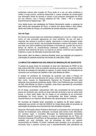 Plano de Manejo do Parque Nacional da Serra da Canastra                                          281
                                                          3. Análise da Unidade de Conservação


ambientes nativos pela invasão do Pinus pode vir a ser um sério problema a
médio e longo prazos, conforme observado e, outras unidades de conservação
que abrangem áreas de cerrado e campo e que possuem plantações de Pinus
em seu entorno, com o Parque estadual de Vila Velha – PR e a estação
Experimental de Itapetininga – SP.
Uma rápida busca nas imediações da Portaria Sacramento revelou a presença de
pelo menos dez exemplares de Pinus, a maioria com altura inferior a dois metros,
dentro dos limites do Parque, em ambientes de cerrado arbustivo e campo-sujo.

Uso do Fogo
Em termos de conservação dos ambientes protegidos por uma UC, o fogo é visto
como um dos principais agressores ao meio ambiente. Se por um lado a
resposta dos campos à queima é rápida, retornando a mesma paisagem antes
existente, em pouco tempo, nas formações florestais o mesmo não ocorre. Ainda
que haja uma certa resistência das florestas a incendiar-se, quando isto ocorre o
tempo de retorno às características anteriores (resilência), é muito maior,
podendo levar dezenas de anos, ou mais de um século, conforme seus aspectos
originais e o grau de alteração ocasionado pelo fogo.
Este evento, além de alterar a estrutura florestal, reduz sua extensão por propiciar a
colonização de espécies savânicas nas bordas da mata (Silva, 2002).

3.8 IMPACTOS AMBIENTAIS DAS ÁREAS DE MINERAÇÃO DE QUARTZITO
O acesso às atuais áreas de mineração na área não indenizada do PNSC se faz
pela rodovia MG-050, onde se localizam serrarias de quartzito e um grande número
de frente de extração em atividade ou inativas. O maior número de mineradoras se
concentra nos municípios de Capitólio e São João Batista do Glória.
A análise do problema da mineração de quartzito que afeta o Parque foi
realizada a partir de levantamento de campo, onde foram visitadas 35 pedreiras,
bem como, buscas no Departamento Nacional de Produção Mineral para
obtenção dos processos existentes desde 1930 e nas Prefeituras dos municípios
de São João Batista do Glória e Capitólio, onde foram apuradas 92 concessões
específicas para extração de quartzito.
As 35 áreas, levantadas, representam 38% das concessões de lavra (embora
possa ser lembrado que, devido ao largo intervalo de tempo a que se refere esta
busca, a maior parte delas não foi usada ou as extrações já se encontram
paralisadas há muito tempo). As coordenadas das áreas visitadas, suas
características e os impactos identificados são apresentadas no Anexo 31.
No município de Capitólio foram levantados os registros de 66 áreas sujeitas a
exploração que somam um total de 8.649,42 ha. Essas áreas estão em processo de
autorização de pesquisa e/ou licenciamento das atividades minerárias.
Segundo informação dessa Prefeitura Municipal a concessão e/ou renovação de
alvarás de localização (uma atribuição municipal) está sendo muito dificultada;
em primeiro lugar, o Conselho Municipal de Desenvolvimento Ambiental
(Codema) daquele município passou a exigir a apresentação de um Plano de
Controle Ambiental (PCA)/Plano de Recuperação de Áreas Degradadas (PRAD),
avaliado por uma comissão, que se encarrega de emitir um parecer
encaminhado ao Prefeito. O alvará, mediante esta condição, só é concedido ou
renovado caso o parecer conclua que o empreendimento está atendendo às
 