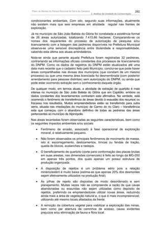 Plano de Manejo do Parque Nacional da Serra da Canastra                                          282
                                                          3. Análise da Unidade de Conservação


condicionantes ambientais. Com isto, segundo suas informações, atualmente
não existem mais que seis empresas em atividade regular nas frentes de
exploração.
Já no município de São João Batista do Glória foi constatada a existência formal
de 26 áreas autorizadas, totalizando 7.415,66 hectares. Comparando-se os
nomes dos requerentes do processo de autorização de pesquisa e/ou
licenciamento com a listagem das pedreiras disponíveis na Prefeitura Municipal
observa-se uma sensível discrepância entre titularidade e responsabilidade,
cabendo esta última aos atuais arrendatários.
Nota-se ainda que perante aquela Prefeitura foram registradas 32 pedreiras,
contrariando as informações oficiais constantes dos processos de licenciamento
do DNPM. Como os dados de registros do DNPM estão atualizados até uma
data mais recente que o cadastro feito pelo Município, conclui-se que pode haver
áreas compartilhadas nas divisas dos municípios (que constam de um mesmo
processo) ou que uma mesma área licenciada foi desmembrada (com posterior
arrendamento para pessoas distintas) sem autorização do DNPM, ou ainda que
pode estar ocorrendo extração sem o conhecimento daquele órgão.
De qualquer modo, em termos atuais, a atividade de extração de quartzito é mais
intensa no município de São João Batista do Glória que em Capitólio, embora os
dados constantes dos levantamentos contrariem esta afirmativa. Na verdade, está
ocorrendo o fenômeno de transferência de áreas devido à exaustão dos recursos ou
fracasso nos resultados. Muitos empreendedores estão se transferindo para outra
serra, situada nas imediações do município de Carmo do rio Claro – transferência
esta que começou com o abandono definitivo de todas as pedreiras das áreas
pertencentes ao município de Alpinópolis.
Nas áreas levantadas foram observadas as seguintes características, bem como
os seguintes impactos ambientais e/ou sociais:
   •    Fenômeno de erosão, associado à fase operacional de exploração
        mineral, é relativamente pequeno.
   •    Não foram observados os principais fenômenos de movimento de massa,
        isto é: escorregamento, deslizamentos, trincas ou fendas de tração,
        queda de blocos, avalanches e rastejos.
   •    O beneficiamento de quartzito (corte para conformação das placas brutas
        em suas arestas, nas dimensões comerciais) é feito ao longo da MG-050
        em apenas três pontos, dos quais apenas um possui estrutura de
        produção organizada.
   •    A disposição de rejeitos é um problema sério pois a relação
        minério/estéril é muito baixa (estima-se que apenas 20% dos desmontes
        sejam efetivamente utilizados na produção final).
   •    As pilhas de rejeito são dispostas de modo desordenado e sem
        planejamento. Muitas vezes não se compreende a razão de que cavas
        abandonadas ou exauridas não sejam utilizadas como depósito de
        rejeitos, preferindo os empreendedores utilizar novas áreas, reduzindo
        ainda mais a área de vegetação natural e, o que é mais incompreensível,
        utilizando até mesmo locais afastados da frente.
   •    A remoção da cobertura vegetal para viabilizar a exploração das minas,
        bem como par abertura de caminhos de acesso, causa evidentes
        prejuízos e/ou eliminação da fauna e flora local.
 