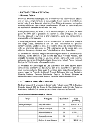 Plano de Manejo do Parque Nacional da Serra da Canastra                                      6
                                                           1. Enfoque Federal e Estadual


1. ENFOQUE FEDERAL E ESTADUAL
1.1 Enfoque Federal
Dentre as diferentes estratégias para a conservação da biodiversidade adotada
em um país, a implementação e estruturação de um sistema de unidades de
conservação é uma das mais eficientes. Esse Sistema pressupõe, entre outros
aspectos, diferentes categorias de manejo para as UC, que em conjunto atingem
os objetivos de conservação definidos para este.

Como já mencionado, no Brasil, o SNUC foi instituído pela Lei no 9.985, de 18 de
junho de 2000, com o propósito de ordenar as áreas protegidas em níveis
Federal, Estadual e Municipal e criar mecanismos para seu planejamento e
manutenção em longo prazo.
A consolidação deste Sistema busca a conservação da diversidade biológica,
em longo prazo, centrando-a em um eixo fundamental do processo
conservacionista. Estabelece ainda a necessária relação de complementaridade
entre as diferentes categorias de UC, organizando-as de acordo com seus
objetivos de manejo e tipos de uso: Proteção Integral e Uso Sustentável.
As Unidades de Proteção Integral têm como objetivo básico à preservação da
natureza, sendo admitido o uso indireto dos seus recursos naturais, com
exceção dos casos previstos por Lei. Esse grupo é composto pelas seguintes
categorias de manejo: Estação Ecológica, Monumento Natural, Parque Nacional,
Refúgio de Vida Silvestre e Reserva Biológica.
As Unidades de Conservação de Uso Sustentável têm como objetivo básico
compatibilizar a conservação da natureza com o uso sustentável de parcela dos
seus recursos naturais. Esse grupo é composto pelas seguintes categorias de
manejo: Área de Proteção Ambiental, Área de Relevante Interesse Ecológico,
Floresta Nacional, Reserva Extrativista, Reserva de Fauna, Reserva de
Desenvolvimento Sustentável e Reserva Particular do Patrimônio Natural.

1.1.1 O PARQUE E O CENÁRIO FEDERAL
No Brasil existem 640 Unidades de Conservação Federal, sendo: 110 do Grupo de
Proteção Integral, 530 do Grupo de Uso Sustentável, onde 390 são Reservas
Particulares do Patrimônio Natural, como pode ser observado no Quadro 2.

QUADRO 2 - Unidades de Conservação Federais.

          Grupo                          Categoria          Quantidade             Área
                                                                                (hectares)

 Proteção Integral             Parque Nacional                   52           16.615.516,37

                               Estação Ecológica                 29            3.795.173,58

                               Reserva Biológica                 26            3.396.911,11

                               Reserva Ecológica                 02                   127,19

                               Refúgio de Vida Silvestre         01              128.521,30
 