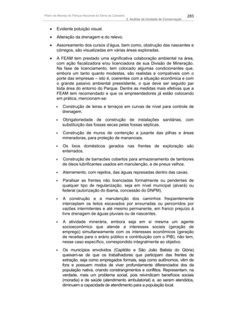 Plano de Manejo do Parque Nacional da Serra da Canastra                                          283
                                                          3. Análise da Unidade de Conservação


   •    Evidente poluição visual.
   •    Alteração da drenagem e do relevo.
   •    Assoreamento dos cursos d’água, bem como, obstrução das nascentes e
        córregos, são visualizadas em várias áreas exploradas.
   •    A FEAM tem prestado uma significativa colaboração ambiental na área,
        com ação fiscalizadora e/ou licenciadora de sua Divisão de Mineração.
        Na fase de licenciamento, tem colocado algumas condicionantes que,
        embora um tanto quanto modestas, são realistas e compatíveis com o
        porte das empresas – isto é, coerentes com a situação econômica e com
        o grande passivo ambiental preexistente, o que deve ser seguido par
        toda área do entorno do Parque. Dentre as medidas mais efetivas que a
        FEAM tem recomendado e que os empreendedores já estão colocando
        em prática, mencionam-se:
       ♦    Construção de leiras e terraços em curvas de nível para controle de
            drenagem.
       ♦    Obrigatoriedade de construção de instalações sanitárias, com
            substituição das fossas secas pelas fossas sépticas.
       ♦    Construção de muros de contenção a jusante das pilhas e áreas
            mineradoras, para proteção de mananciais.
       ♦    Os lixos domésticos gerados nas frentes de exploração são
            enterrados.
       ♦    Construção de barracões cobertos para armazenamento de tambores
            de óleos lubrificantes usados em manutenção, e de pneus velhos.
       ♦    Aterramento, com rejeitos, das águas represadas dentro das cavas.
       ♦    Paralisar as frentes não licenciadas formalmente ou pendentes de
            qualquer tipo de regularização, seja em nível municipal (alvará) ou
            federal (autorização do Ibama, concessão do DNPM).
       ♦    A construção e a manutenção dos caminhos freqüentemente
            interceptam os leitos escavados por enxurradas ou percorridos por
            vazões intermitentes e até mesmo permanente, em franco prejuízo à
            livre drenagem de águas pluviais ou de nascentes.
       ♦    A atividade minerária, embora seja em si mesma um agente
            socioeconômico que atende a interesses sociais (geração de
            emprego) simultaneamente com os interesses econômicos (geração
            de receitas para o erário público e contribuição com o PIB), não tem,
            nesse caso específico, correspondido integralmente ao objetivo.
       ♦    Os municípios envolvidos (Capitólio e São João Batista do Glória)
            queixam-se de que os trabalhadores que participam das frentes de
            extração, seja como empregados formais, seja como autônomos, vêm de
            fora e possuem modos de viver profundamente diferenciados dos da
            população nativa, criando constrangimentos e conflitos. Representam, na
            verdade, mais um problema social, pois reivindicam benefícios sociais
            (moradia) e de saúde (atendimento ambulatorial) e, ao serem atendidos,
            diminuem a capacidade de atendimento para a população local.
 