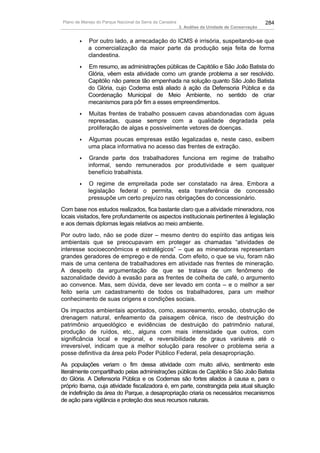 Plano de Manejo do Parque Nacional da Serra da Canastra                                          284
                                                          3. Análise da Unidade de Conservação


       ♦    Por outro lado, a arrecadação do ICMS é irrisória, suspeitando-se que
            a comercialização da maior parte da produção seja feita de forma
            clandestina.
       ♦    Em resumo, as administrações públicas de Capitólio e São João Batista do
            Glória, vêem esta atividade como um grande problema a ser resolvido.
            Capitólio não parece tão empenhada na solução quanto São João Batista
            do Glória, cujo Codema está aliado à ação da Defensoria Pública e da
            Coordenação Municipal de Meio Ambiente, no sentido de criar
            mecanismos para pôr fim a esses empreendimentos.
       ♦    Muitas frentes de trabalho possuem cavas abandonadas com águas
            represadas, quase sempre com a qualidade degradada pela
            proliferação de algas e possivelmente vetores de doenças.
       ♦    Algumas poucas empresas estão legalizadas e, neste caso, exibem
            uma placa informativa no acesso das frentes de extração.
       ♦    Grande parte dos trabalhadores funciona em regime de trabalho
            informal, sendo remunerados por produtividade e sem qualquer
            benefício trabalhista.
       ♦    O regime de empreitada pode ser constatado na área. Embora a
            legislação federal o permita, esta transferência de concessão
            pressupõe um certo prejuízo nas obrigações do concessionário.
Com base nos estudos realizados, fica bastante claro que a atividade mineradora, nos
locais visitados, fere profundamente os aspectos institucionais pertinentes à legislação
e aos demais diplomas legais relativos ao meio ambiente.
Por outro lado, não se pode dizer – mesmo dentro do espírito das antigas leis
ambientais que se preocupavam em proteger as chamadas “atividades de
interesse socioeconômicos e estratégicos” – que as mineradoras representam
grandes geradores de emprego e de renda. Com efeito, o que se viu, foram não
mais de uma centena de trabalhadores em atividade nas frentes de mineração.
A despeito da argumentação de que se tratava de um fenômeno de
sazonalidade devido à evasão para as frentes de colheita de café, o argumento
ao convence. Mas, sem dúvida, deve ser levado em conta – e o melhor a ser
feito seria um cadastramento de todos os trabalhadores, para um melhor
conhecimento de suas origens e condições sociais.
Os impactos ambientais apontados, como, assoreamento, erosão, obstrução de
drenagem natural, enfeamento da paisagem cênica, risco de destruição do
patrimônio arqueológico e evidências de destruição do patrimônio natural,
produção de ruídos, etc., alguns com mais intensidade que outros, com
significância local e regional, e reversibilidade de graus variáveis até o
irreversível, indicam que a melhor solução para resolver o problema seria a
posse definitiva da área pelo Poder Público Federal, pela desapropriação.
As populações veriam o fim dessa atividade com muito alívio, sentimento este
literalmente compartilhado pelas administrações públicas de Capitólio e São João Batista
do Glória. A Defensoria Pública e os Codemas são fortes aliados à causa e, para o
próprio Ibama, cuja atividade fiscalizadora é, em parte, constrangida pela atual situação
de indefinição da área do Parque, a desapropriação criaria os necessários mecanismos
de ação para vigilância e proteção dos seus recursos naturais.
 