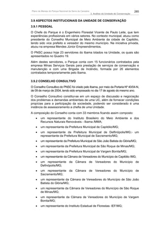 Plano de Manejo do Parque Nacional da Serra da Canastra                                          285
                                                          3. Análise da Unidade de Conservação


3.9 ASPECTOS INSTITUCIONAIS DA UNIDADE DE CONSERVAÇÃO
3.9.1 PESSOAL
O Chefe do Parque é o Engenheiro Florestal Vicente de Paulo Leite, que tem
experiências profissionais em vários setores. No contexto municipal, atuou como
presidente do Conselho Municipal de Meio Ambiente da cidade de Capitólio,
tendo sido vice prefeito e vereador do mesmo município. Na iniciativa privada,
atuou na empresa Mendes Júnior Empreendimentos.
O PNSC possui hoje 23 servidores do Ibama lotados na Unidade, os quais são
apresentados no Quadro 19.
Além destes servidores, o Parque conta com 15 funcionários contratados pela
empresa Minas Serviços Gerais para prestação de serviços de conservação e
manutenção e com uma Brigada de Incêndio, formada por 26 elementos
contratados temporariamente pelo Ibama.

3.9.2 CONSELHO CONSULTIVO
O Conselho Consultivo do PNSC foi criado pelo Ibama, por meio da Portaria Nº 40/04-N,
de 09 de março de 2004, tendo sido empossado no dia 17 de agosto do mesmo ano.
O Conselho Consultivo constitui-se em um espaço de discussão e negociação
dos problemas e demandas ambientais de uma UC, além de fornecer condições
propícias para a participação da sociedade, podendo ser considerado é uma
instância de assessoramento a chefia de uma Unidade.
A composição do Conselho conta com 33 membros ficando assim composto:
   •    um representante do Instituto Brasileiro do Meio Ambiente e dos
        Recursos Naturais Renováveis - Ibama /MMA;
   •    um representante da Prefeitura Municipal de Capitólio/MG;
   •    um representante da Prefeitura Municipal de Delfinópolis/MG;- um
        representante da Prefeitura Municipal de Sacramento/MG;
   •    um representante da Prefeitura Municipal de São João Batista do Glória/MG;
   •    um representante da Prefeitura Municipal de São Roque de Minas/MG;
   •    um representante da Prefeitura Municipal de Vargem Bonita/MG;
   •    um representante da Câmara de Vereadores do Município de Capitólio /MG;
   •    um representante da Câmara de Vereadores do Município de
        Definópolis/MG;
   •    um representante da Câmara de Vereadores do Município de
        Sacramento/MG;
   •    um representante da Câmara de Vereadores do Município de São João
        Batista do Glória/MG;
   •    um representante da Câmara de Vereadores do Município de São Roque
        de Minas/MG;
   •    um representante da Câmara de Vereadores do Município de Vargem
        Bonita/MG;
   •    um representante do Instituto Estadual de Florestas- IEF/MG;
 