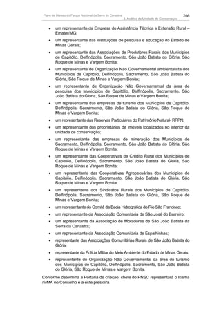 Plano de Manejo do Parque Nacional da Serra da Canastra                                          286
                                                          3. Análise da Unidade de Conservação


   •    um representante da Empresa de Assistência Técnica e Extensão Rural –
        Emater/MG;
   •    um representante das instituições de pesquisa e educação do Estado de
        Minas Gerais;
   •    um representante das Associações de Produtores Rurais dos Municípios
        de Capitólio, Delfinópolis, Sacramento, São João Batista do Glória, São
        Roque de Minas e Vargem Bonita;
   •    um representante de Organização Não Governamental ambientalista dos
        Municípios de Capitólio, Delfinópolis, Sacramento, São João Batista do
        Glória, São Roque de Minas e Vargem Bonita;
   •    um representante de Organização Não Governamental da área de
        pesquisa dos Municípios de Capitólio, Delfinópolis, Sacramento, São
        João Batista do Glória, São Roque de Minas e Vargem Bonita;
   •    um representante das empresas de turismo dos Municípios de Capitólio,
        Delfinópolis, Sacramento, São João Batista do Glória, São Roque de
        Minas e Vargem Bonita;
   •    um representante das Reservas Particulares do Patrimônio Natural- RPPN;
   •    um representante dos proprietários de imóveis localizados no interior da
        unidade de conservação;
   •    um representante das empresas de mineração dos Municípios de
        Sacramento, Delfinópolis, Sacramento, São João Batista do Glória, São
        Roque de Minas e Vargem Bonita;
   •    um representante das Cooperativas de Crédito Rural dos Municípios de
        Capitólio, Delfinópolis, Sacramento, São João Batista do Glória, São
        Roque de Minas e Vargem Bonita;
   •    um representante das Cooperativas Agropecuárias dos Municípios de
        Capitólio, Delfinópolis, Sacramento, São João Batista do Glória, São
        Roque de Minas e Vargem Bonita;
   •    um representante dos Sindicatos Rurais dos Municípios de Capitólio,
        Delfinópolis, Sacramento, São João Batista do Glória, São Roque de
        Minas e Vargem Bonita;
   •    um representante do Comitê da Bacia Hidrográfica do Rio São Francisco;
   •    um representante da Associação Comunitária de São José do Barreiro;
   •    um representante da Associação de Moradores de São João Batista da
        Serra da Canastra;
   •    um representante da Associação Comunitária de Espalhinhas;
   •    representante das Associações Comunitárias Rurais de São João Batista do
        Glória;
   •    representante da Polícia Militar do Meio Ambiente do Estado de Minas Gerais;
   •    representante de Organização Não Governamental da área de turismo
        dos Municípios de Capitólio, Delfinópolis, Sacramento, São João Batista
        do Glória, São Roque de Minas e Vargem Bonita.
Conforme determina a Portaria de criação, chefe do PNSC representará o Ibama
/MMA no Conselho e a este presidirá.
 