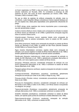 Plano de Manejo do Parque Nacional da Serra da Canastra                                          298
                                                          3. Análise da Unidade de Conservação


Já foram registradas no PNSC e área de entorno, 354 espécies de aves. Nos
estudos realizados por Buzzetti, 2002, foi constatada a presença de 258
espécies de aves, das quais 35 foram registradas por Siveira (1998, 1999),
Forrester (1993) e Andrade (1999).
No que se refere às espécies da avifauna ameaçadas de extinção, raras ou
vulneráveis, o pato-mergulhão (Mergus octosetaceus) merece especial destaque por
ser uma espécie rara, citada pelos especialistas como globalmente criticamente em
perigo.
O PNSC abriga, ainda, espécies não menos importantes para a conservação,
que são apresentadas a seguir:
Codorna mineira (Nothura minor), listada como ameaçada de extinção no estado
de Minas Gerais por Machado et alii (1998) e globalmente ameaçada segundo
todos os autores citados acima.
Inhambú-carapé (Taoniscus nanus), espécies listada como ameaçada de
extinção por todos os autores consultados, tanto no estado de MG, quanto
globalemente.
Ema (Rhea americana), listada como ameaçada de extinção no estado de Minas
Gerais por Machado et alii (1998), no estado de São Paulo (Decreto Estadual
42.838/1998) e no Paraná (Paraná, 1995).
Águia cinzenta (Haryhaliaetus coronatus), espécie citada como ameaçada de
extinção e com poucos registros no estado de Minas Gerais (Machado et alii, 1998) e
também globalmente ameaçada segundo os demais autores consultados.
Gavião-pato (Spizastur melanoleucus), citado como ameaçado de extinção no
estado de MG (Machado et alii, 1998) e globalmente ameaçado (Bernardes et
alii, 1998), com raros registros para o estado de Minas Gerais.
Iacuguaçu (Penelope obscura), considerada ameaçada de extinçao em sua
forma subespecífica (Bernardes et alii, 1990) e vulnerável no estado de Minas
Gerais (Machado et alii, 1998).
Papagaio-galego (Amazona xanthops), espécie ameaçada de extinção no estado
de Minas Gerais.
Curiango-do-banhado (Eleothreptus anomalus), considerado globalmente
ameaçado de extinção por Collar et alii (1992) e Wege & Long, 1995.
Pica-pau-chorão (Picoides mixtus), considerado provavelmente ameaçado por
Stotz et alii (1996).
Pica-pau-rei (Campephilus robustus), considerado ameaçado de extinçao por
Bernardes et alii (1990) e Collar et alii (1992), e em Minas Gerais é enquadrado
na categoria “em perigo”.
Tapaculo-de-brasília (Scytalopus novacapitalis), globalmente ameaçada de
extinção (Bernardes et alii, 1990) e considerada vulnerável no estado de MG.
Andarilho (Geobates poecilopterus), considerado vulnerável no estado de Minas
Gerais, com apenas quatro pontos de ocorrência no Estado (Machado et alii, 1998).
Papa-moscas-do-campo (Culicivora caudacuta), ameaçado                                de    extinção
(Bernardes et alii, 1990), vulnerável no estado de MG.
 