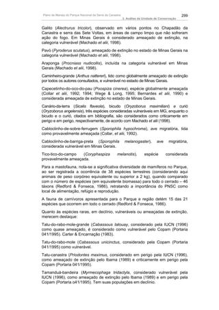 Plano de Manejo do Parque Nacional da Serra da Canastra                                          299
                                                          3. Análise da Unidade de Conservação


Galito (Alectrurus tricolor), observado em vários pontos no Chapadão da
Canastra e serra das Sete Voltas, em áreas de campo limpo que não sofreram
ação do fogo. Em Minas Gerais é considerado ameaçado de extinção, na
categoria vulnerável (Machado et alii, 1998).
Pavó (Pyroderus scutatus), ameaçado de extinção no estado de Minas Gerais na
categoria vulnerável (Machado et alii, 1998).
Araponga (Procniass nudicollis), incluída na categoria vulnerável em Minas
Gerais (Machado et alii, 1998).
Caminheiro-grande (Anthus nattereri), tido como globalmente ameaçado de extinção
por todos os autores consultados, e vulnerável no estado de Minas Gerais.
Capecetinho-do-oco-do-pau (Poospiza cinerea), espécie globalmente ameaçada
(Collar et alii, 1992; 1994; Wege & Long, 1995; Bernardes et alii, 1990) e
considerada ameaçada de extinção no estado de Minas Gerais.
Canário-da-terra (Sicalis flaveola), bicudo (Oryzoborus maximiliani) e curió
(Oryzoborus angelensis), três espécies consideradas vulneráveis em MG, enquanto o
bicudo e o curió, citados em bibliografia, são considerados como criticamente em
perigo e em perigo, respectivamente, de acordo com Machado et alii (1998).
Cabloclinho-de-sobre-ferrugem (Sporophila hypochroma), ave migratória, tida
como provavelmente ameaçada (Collar, et alii, 1992).
Cabloclinho-de-barriga-preta (Sporophila                   melanogaster),        ave     migratória,
considerada vulnerável em Minas Gerais.
Tico-tico-do-campo  (Coryphaspiza                   melanotis),         espécie        considerada
provavelmente ameaçada.
Para a mastofauna, nota-se a significativa diversidade de mamíferos no Parque,
ao ser registrada a ocorrência de 38 espécies terrestres (considerando aqui
animais de peso corpóreo equivalente ou superior a 2 kg), quando comparado
com o número de espécies (em equivalente biomassa) para todo o cerrado – 46
táxons (Redford & Fonseca, 1986), retratando a importância do PNSC como
local de alimentação, refúgio e reprodução.
A fauna de carnívoros apresentada para o Parque e região detém 15 das 21
espécies que ocorrem em todo o cerrado (Redford & Fonseca, 1986).
Quanto às espécies raras, em declínio, vulneráveis ou ameaçadas de extinção,
merecem destaque:
Tatu-do-rabo-mole-grande (Cabassous tatouay, considerado pela IUCN (1996)
como quase ameaçado, é considerado como vulnerável pelo Copam (Portaria
041/1995). Carter & Encarnação (1983).
Tatu-do-rabo-mole (Cabassous unicinctus, considerado pela Copam (Portaria
041/1995) como vulnerável.
Tatu-canastra (Priodontes maximus, considerado em perigo pela IUCN (1996),
como ameaçado de extinção pelo Ibama (1989) e criticamente em perigo pela
Copam (Portaria 041/1995).
Tamanduá-bandeira (Myrmecophaga tridactyla, considerado vulnerável pela
IUCN (1996), como ameaçado de extinção pelo Ibama (1989) e em perigo pela
Copam (Portaria o41/1995). Tem suas populações em declínio.
 