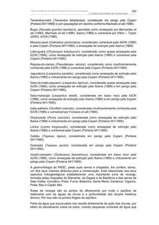 Plano de Manejo do Parque Nacional da Serra da Canastra                                          300
                                                          3. Análise da Unidade de Conservação


Tamanduá-mirim (Tamandua tetradactyla), considerado em perigo pela Copam
(Portaria 041/19950 e com populações em declínio conforma Machado et alii (1998).
Bugio (Alouatta guariba clamitans), apontado como ameaçado por Bernardes et
alii (1990), Machado et alii (1998), Ibama (1989) e vulnerável por Hilton – Taylor
(2000), IUCN (1996).
Macaco-sauá (Callicebus personatus), considerado vulnerável pela IUCN (1996)
e pela Copam (Portaria 041/1995), e ameaçada de extinção pelo Ibama (1989).
Lobo-guará (Chrysocyon brachyurus), considerado como quase ameaçada pela
IUCN (1996), como ameaçada de extinção pelo Ibama (1989) e vulnerável pela
Copam (Portaria 041/1995).
Raposa-do-campo (Pseudalopex vetulus), considerada como insuficientemente
conhecida pela IUCN (1996) e vulnerável pela Copam (Portaria 041/1995).
Jaguiatirica (Leopardus pardalis), considerada como ameaçada de extinção pelo
Ibama (1989) e criticamente em perigo pela Copam (Portaria 041/1995).
Gato-do-mato-pequeno (Leopardus tigrinus), considerada quase ameaçada pela
IUCN (1996), como ameaçada de extinção pelo Ibama (1989) e em perigo pela
Copam (Portaria 041/1995).
Gato-maracajá (Leopardus wiedii), considerada em baixo risco pela IUCN
(1996), como ameaçada de extinção pelo Ibama (1989) e em perigo pela Copam
(Portaria 041/1995).
Gato-palheiro (Oncifelis colocolo), considerada insuficientemente conhecida pela
IUCN (1996) e vulnerável por Fonseca et alii (1994).
Onça-parda (Puma concolor), considerada como ameaçada de extinção pelo
Ibama (1989) e criticamente em perigo pela Copam (Portaria 041/1995).
Lontra (Lontra longicaudis), considerada como ameaçada de extinção pelo
Ibama (1989) e vulnerável pela Copam (Portaria 041/1995).
Caitetu (Tayassu tajacu), considerada em perigo pela Copam (Portaria
041/1995).
Queixada (Tayassu pecari), considerada em perigo pela Copam (Portaria
041/1995).
Veado-campeiro (Ozotoceros bezoarticus), considerada em baixo risco pela
IUCN (1996), como ameaçada de extinção pelo Ibama (1989) e criticamente em
perigo pela Copam (Portaria 041/1995).
A geomorfologia do PNSC, pelas suas serras e chapadas, lhe confere, talvez,
um dos seus maiores atributos para a conservação. Está relacionado aos seus
aspectos hidrogeológicos estabelecendo uma importante zona de recarga,
formada pelas chapadas do Diamante, da Zagaia e da Babilônia e das serras da
Sete Voltas, Cemitério, Preta, Furna, Bateinha, Santa Maria, Canteiros, Ciganos,
Prata, Baú e Capão Alto.
Áreas de recarga são os pontos de afloramento por onde o aqüífero se
realimenta com as águas da chuva e a profundidade dos lençóis freáticos
diminui. Por isso são os pontos frágeis do aqüífero.
Parte da água que escoa pelos rios resulta diretamente da ação das chuvas, por
efeito do escoamento sobre os solos, criando pequenas correntes de água que
 