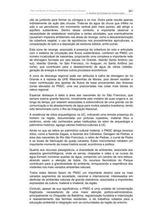 Plano de Manejo do Parque Nacional da Serra da Canastra                                          301
                                                          3. Análise da Unidade de Conservação


vão se juntando para formar os córregos e os rios. Outra parte resulta apenas
indiretamente da ação das chuvas. Trata-se da água da chuva que infiltra no
solo e vai percolando, em movimento vertical pelo meio poroso, até atingir o
aqüífero subterrâneo. Dentro desse contexto, é importante observar a
necessidade de estabelecer restrições a certas atividades, que eventualmente
causariam impactos ambientais nas áreas de recarga, como a descaracterização
da cobertura vegetal, o uso de agrotóxicos nos procedimentos agriculturais, a
compactação do solo e a deposição de resíduos sólidos, entre outras.
Esta zona de recarga, associada à presença da cobertura do solo e articulada
com o sistema de circulação dos fluxos subterrâneos, conferem ao PNSC um
número incalculável de nascentes, propiciando uma complexa e importante rede
de drenagem formada por seis bacias: rio Grande, ribeirão Santo Antônio (ao
sul), ribeirão Grande, rio São Francisco, rio Araguari, rio Santo Antônio (ao
norte), que contribuem para o abastecimento de água de várias cidades,
geração de energia e diversos outros processos econômicos.
A zona de descarga regional pode ser atribuída à calha de drenagem do rio
Grande e à represa da UHE Mascarenhas de Morais, pois devem receber a
maior contribuição dos aportes de fluxos de base provenientes das diversas
zonas elevadas do PNSC, uma vez posicionadas nas cotas mais baixas do
relevo regional.
Especial destaque é dado à área das nascentes do rio São Francisco, que
sempre exerce grande fascínio, inicialmente pelo mistério de suas origens e, ao
longo do tempo, por estarem associadas à sobrevivência de uma grande via de
comunicação e de abastecimento de água para muitos estados brasileiros, tendo
sido denominado como o Rio da Integração Nacional.
A existência de sítios arqueológicos na UC, indicando uma remota presença do
homem na região, documentada por pinturas rupestres, material lítico e
cerâmico, ainda não conhecidos pelas instituições do setor de arqueologia e
patrimônio histórico, agrega valores histórico-culturais à UC.
Ainda no que se refere ao patrimônio cultural material, o PNSC abriga diversos
sítios, como a fazenda Zagaia, a fazenda dos Cândidos, Garagem de Pedras, a
área das nascentes do Rio São Francisco, o retiro de Pedras, o curral de Pedra
e os locais de fabricação do queijo canastra. Estes monumentos retratam um
importante momento da nossa história social, econômica e política.
Quanto aos recursos paisagísticos, a diversidade de ambientes, associada aos
aspectos geomorfológicos, onde as serras, chapadas e vales e os cursos de
água formam inúmeras quedas de água, compondo um cenário de rara beleza,
atraindo assim a atenção de todos. Os recursos faunísticos do Parque
contribuem para a grandiosidade do ambiente, enriquecendo a experiência dos
visitantes nos mais variados ambientes naturais.
Todos estes fatores fazem do PNSC um importante destino para os mais
variados segmentos da sociedade, nacional e internacional, interessados em
desfrutar de ambientes naturais de grande relevância, associados a importantes
expressões da cultura, material e imaterial, da região.
Contudo, apesar de sua significância, o PNSC é uma unidade de conservação
fragilizada, necessitando de uma maior atenção político-administrativa,
principalmente no Chapadão da Babilônia, regularização fundiária e indenização
e reassentamento das famílias residentes, e de trabalhos voltados para a
educação ambiental e integração com as comunidades da região do entorno.
 
