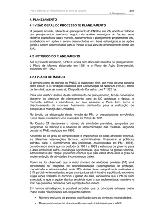Plano de Manejo do Parque Nacional da Serra da Canastra                           302
                                                                4. Planejamento


4. PLANEJAMENTO
4.1 VISÃO GERAL DO PROCESSO DE PLANEJAMENTO
O presente encarte, referente ao planejamento do PNSC e sua ZA, aborda o histórico
dos planejamentos anteriores, seguido de análise estratégica do Parque, seus
objetivos específicos para o manejo, zoneamento e o planejamento propriamente dito,
estabelecido em ações a serem desenvolvidas em áreas estratégicas e as ações
gerais a serem desenvolvidas para o Parque e sua zona de amortecimento como um
todo.

4.2 HISTÓRICO DO PLANEJAMENTO
Até o presente momento, o PNSC conta com dois instrumentos de planejamento:
o Plano de Manejo elaborado em 1981 e o Plano de Ação Emergencial,
elaborado em 1993.

4.2.1 PLANO DE MANEJO
O primeiro plano de manejo do PNSC foi elaborado 1981, por meio de uma parceria
entre o IBDF e a Fundação Brasileira para Conservação da Natureza (FBCN), tendo
contemplado apenas a área do Chapadão da Canastra, com 71.525 ha.
Para uma melhor análise deste instrumento de planejamento, faz-se necessário
observar as diretrizes de planejamento para as UC adotadas a época, o
momento político e econômico por que passava o País, bem como o
direcionamento de recursos financeiros destinados para a realização de
pesquisas e manejo das Unidades.
No âmbito da elaboração desta revisão do PM, os pesquisadores envolvidos
nesta etapa, realizaram uma avaliação do Plano de 1981.
No Quadro 27 destaca-se o número de atividades previstas, agrupadas por
programas de manejo e a situação de implementação das mesmas, segundo
consta no PAE, realizado em 1993.
Abstendo-se do grau de complexidade e importância de cada atividade prevista,
as diferentes intervenções técnicas, administrativas, financeiras e políticas
sofridas para o cumprimento das propostas estabelecidas no PM (1981),
considerando ainda que no período de 1981 a 1993 a estrutura de governo para
a área ambiental sofreu mudanças significativas, que refletiu na gestão técnico-
administrativa do Parque, podemos concluir que para estes doze anos o grau de
implementação de atividades é considerado baixo.
Porém se for observado que o maior número de atividades previstas (57) está
concentrado no programa de operacionalização (subprogramas de proteção,
manutenção e administração), onde 53% destas foram integralmente realizadas e
21% parcialmente realizadas, e que a conjuntura administrativa e política do momento
exigia ações voltadas ao domínio e gestão da área, concluímos que o PM foi bem
executado e que a equipe técnica envolvida com a sua implementação manteve o
foco nas questões prioritárias para a proteção da Unidade.
Em termos estratégicos, é possível perceber que os principais entraves deste
Plano estão relacionadas aos seguintes fatores:
   •    Número reduzido de pessoal qualificado para as diversas necessidades.
   •    Descumprimento de diretrizes técnico-administrativas para a UC.
 