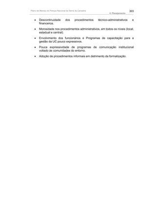 Plano de Manejo do Parque Nacional da Serra da Canastra                              303
                                                                   4. Planejamento


   •    Descontinuidade           dos      procedimentos   técnico-administrativos    e
        financeiros.
   •    Morosidade nos procedimentos administrativos, em todos os níveis (local,
        estadual e central).
   •    Envolvimento dos funcionários e Programas de capacitação para a
        gestão da UC pouco expressivos.
   •    Pouca expressividade de programas de comunicação institucional
        voltado às comunidades do entorno.
   •    Adoção de procedimentos informais em detrimento da formalização.
 